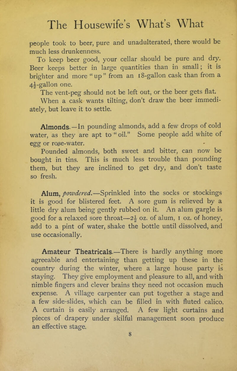 people took to beer, pure and unadulterated, there would be much less drunkenness. To keep beer good, your cellar should be pure and dry. Beer keeps better in large quantities than in small; it is brighter and more “up” from an 18-gallon cask than from a 4|-gallon one. The vent-peg should not be left out, or the beer gets flat. When a cask wants tilting, don’t draw the beer immedi¬ ately, but leave it to settle. Almonds.—In pounding almonds, add a few drops of cold water, as they are apt to “ oil.” Some people add white of egg or rose-water. Pounded almonds, both sweet and bitter, can now be bought in tins. This is much less trouble than pounding them, but they are inclined to get dry, and don’t taste so fresh. Alum, powdered.—Sprinkled into the socks or stockings it is good for blistered feet. A sore gum is relieved by a little dry alum being gently rubbed on it. An alum gargle is good for a relaxed sore throat—2\ oz. of alum, i oz. of honey, add to a pint of water, shake the bottle until dissolved, and use occasionally. Amateur Theatricals.—There is hardly anything more agreeable and entertaining than getting up these in the country during the winter, where a large house party is staying. They give employment and pleasure to all, and with nimble fingers and clever brains they need not occasion much expense. A village carpenter can put together a stage and a few side-slides, which can be filled in with fluted calico. A curtain is easily arranged. A few light curtains and pieces of drapery under skilful management soon produce an effective stage.