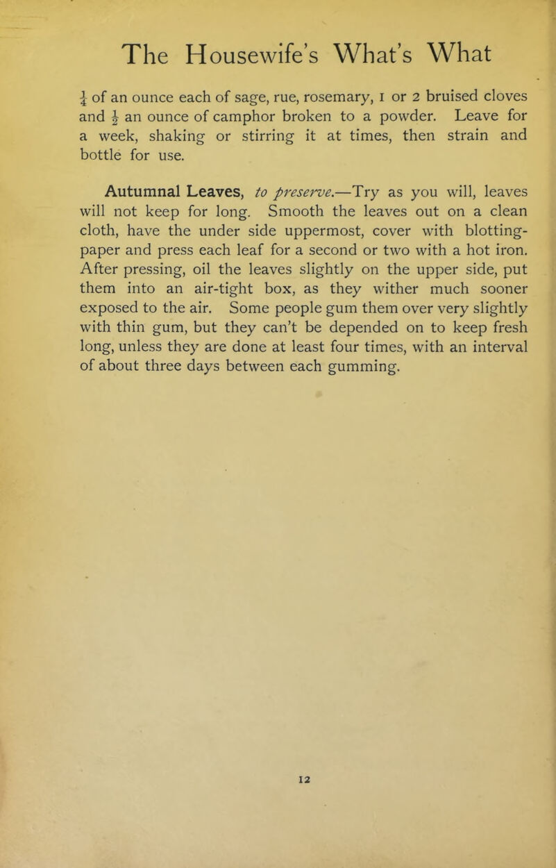 I of an ounce each of sage, rue, rosemary, i or 2 bruised cloves and I an ounce of camphor broken to a powder. Leave for a week, shaking or stirring it at times, then strain and bottle for use. Autumnal Leaves, to preserve.—Try as you will, leaves will not keep for long. Smooth the leaves out on a clean cloth, have the under side uppermost, cover with blotting- paper and press each leaf for a second or two with a hot iron. After pressing, oil the leaves slightly on the upper side, put them into an air-tight box, as they wither much sooner exposed to the air. Some people gum them over very slightly with thin gum, but they can’t be depended on to keep fresh long, unless they are done at least four times, with an interval of about three days between each gumming.