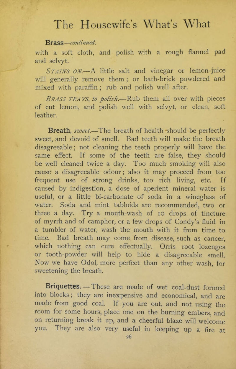 Brass —continufd. with a soft cloth, and polish with a rough flannel pad and selvyt. Stains on.—A little salt and vinegar or lemon-juice will generally remove them ; or bath-brick powdered and mixed with paraffin ; rub and polish well after. Brass tra ys, to polish.—Rub them all over with pieces of cut lemon, and polish well with selvyt, or clean, soft leather. Breath, sweet.—The breath of health -should be perfectly sweet, and devoid of smell. Bad teeth will make the breath disagreeable; not cleaning the teeth properly will have the same effect. If some of the teeth are false, they should be well cleaned twice a day. Too much smoking will also cause a disagreeable odour; also it may proceed from too frequent use of strong drinks, too rich living, etc. If caused by indigestion, a dose of aperient mineral water is useful, or a little bi-carbonate of soda in a wineglass of water. Soda and mint tabloids are recommended, two or three a day. Try a mouth-wash of lo drops of tincture of myrrh and of camphor, or a few drops of Condy’s fluid in a tumbler of water, wash the mouth with it from time to time. Bad breath may come from disease, such as cancer, which nothing can cure effectually. Orris root lozenges or tooth-powder will help to hide a disagreeable smell. Now we have Odol, more perfect than any other wash, for sweetening the breath. Briquettes. — These are made of wet coal-dust formed into blocks ; they are inexpensive and economical, and are made from good coal. If you are out, and not using the room for some hours, place one on the burning embers, and on returning break it up, and a cheerful blaze will welcome you. They are also very useful in keeping up a fire at