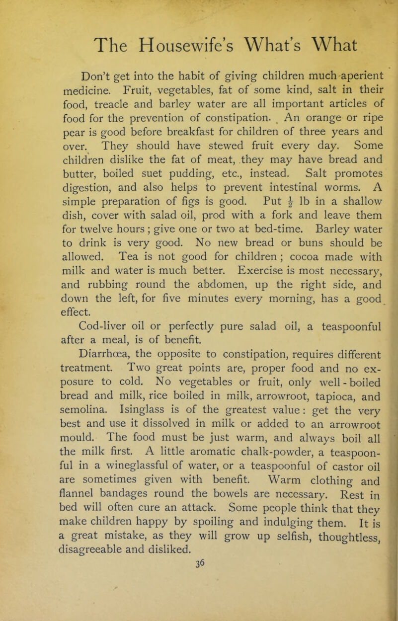 Don’t get into the habit of giving children much aperient medicine. Fruit, vegetables, fat of some kind, salt in their food, treacle and barley water are all important articles of food for the prevention of constipation. ^ An orange or ripe pear is good before breakfast for children of three years and over. They should have stewed fruit every day. Some children dislike the fat of meat, they may have bread and butter, boiled suet pudding, etc., instead. Salt promotes digestion, and also helps to prevent intestinal worms. A simple preparation of figs is good. Put ^ lb in a shallow dish, cover with salad oil, prod with a fork and leave them for twelve hours ; give one or two at bed-time. Barley water to drink is very good. No new bread or buns should be allowed. Tea is not good for children ; cocoa made with milk and water is much better. Exercise is most necessary, and rubbing round the abdomen, up the right side, and down the left, for five minutes every morning, has a good effect. Cod-liver oil or perfectly pure salad oil, a teaspoonful after a meal, is of benefit. Diarrhoea, the opposite to constipation, requires different treatment. Two great points are, proper food and no ex¬ posure to cold. No vegetables or fruit, only well-boiled bread and milk, rice boiled in milk, arrowroot, tapioca, and semolina. Isinglass is of the greatest value: get the very best and use it dissolved in milk or added to an arrowroot mould. The food must be just warm, and always boil all the milk first. A little aromatic chalk-powder, a teaspoon¬ ful in a wineglassful of water, or a teaspoonful of castor oil are sometimes given with benefit. Warm clothing and flannel bandages round the bowels are necessary. Rest in bed will often cure an attack. Some people think that they make children happy by spoiling and indulging them. It is a great mistake, as they will grow up selfish, thoughtless, disagreeable and disliked.