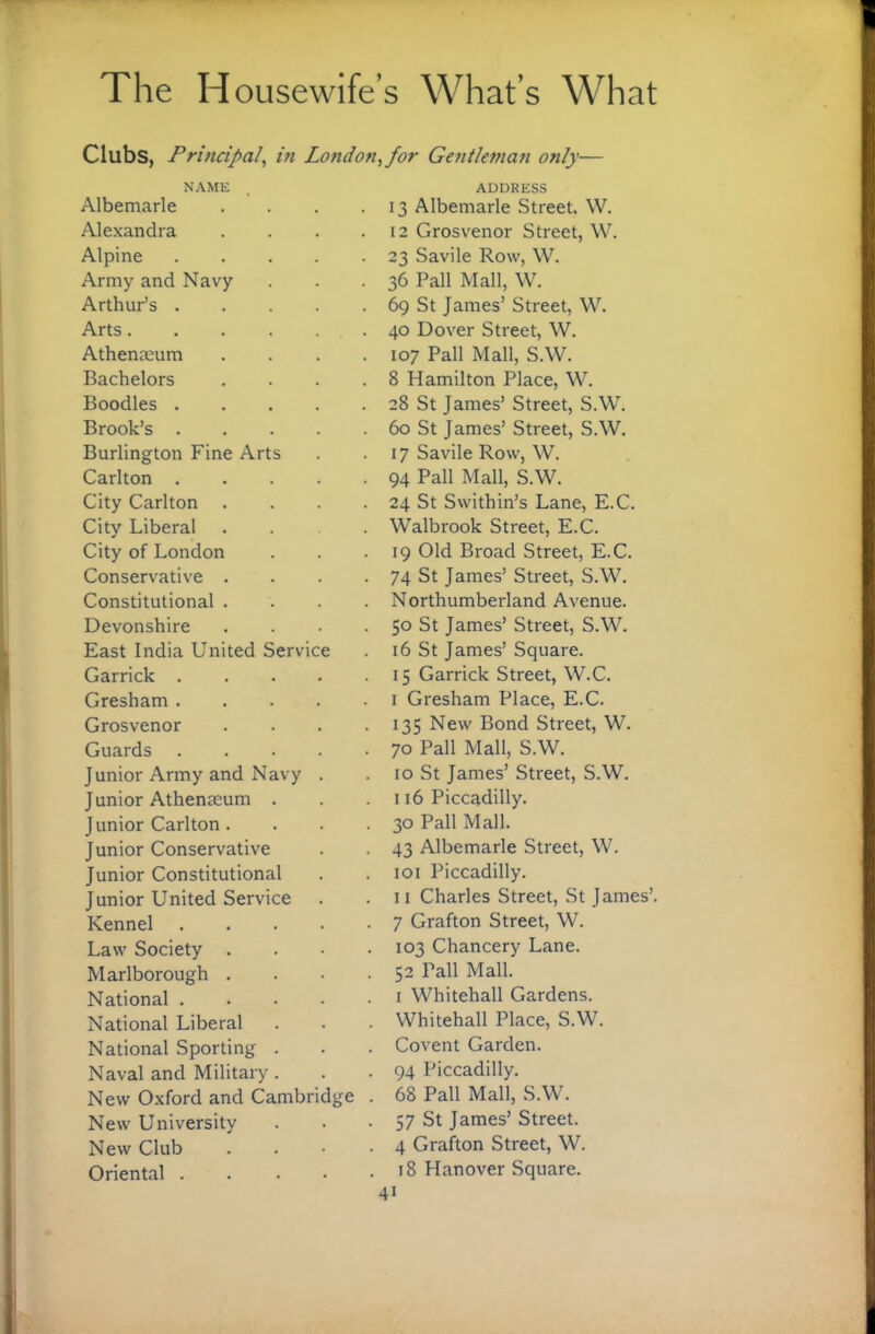 Clubs, Principal, in London, for Gentleman only— NAME Albemarle Alexandra Alpine .... Army and Navy Arthur's .... Arts. Athenteum Bachelors Boodles .... Brook’s .... Burlington Fine Arts Carlton .... City Carlton City Liberal City of London Conservative . Constitutional . Devonshire East India United Service Garrick .... Gresham .... Grosvenor Guards .... Junior Army and Navy . Junior Athenmum . J unior Carlton . Junior Conservative Junior Constitutional Junior United Service Kennel .... Law Society . Marlborough . National .... National Liberal National Sporting . Naval and Military . New Oxford and Cambridge New University New Club Oriental .... ADDRESS 13 Albemarle Street. W. 12 Grosvenor Street, W. 23 Savile Row, W. 36 Pall Mall, W. 69 St James’ Street, W. 40 Dover Street, W. 107 Pall Mall, S.W. 8 Hamilton Place, W. 28 St James’ Street, S.W. 60 St James’ Street, S.W. 17 Savile Row, W. 94 Pall Mall, S.W. 24 St Swithin’s Lane, E.C. Walbrook Street, E.C. 19 Old Broad Street, E.C. 74 St James’ Street, S.W. Northumberland Avenue. 50 St James’ Street, S.W. 16 St James’ Square. 15 Garrick Street, W.C. I Gresham Place, E.C. 135 New Bond Street, W. 70 Pall Mall, S.W. 10 St James’ Street, S.W. 116 Piccadilly. 30 Pall Mall. 43 Albemarle Street, W. loi Piccadilly. II Charles Street, St James’. 7 Grafton Street, W. 103 Chancery Lane. 52 Pall Mall. I Whitehall Gardens. Whitehall Place, S.W. Covent Garden. 94 Piccadilly. 68 Pall Mall, S.W. 57 St James’ Street. 4 Grafton Street, W. 18 Hanover Square.