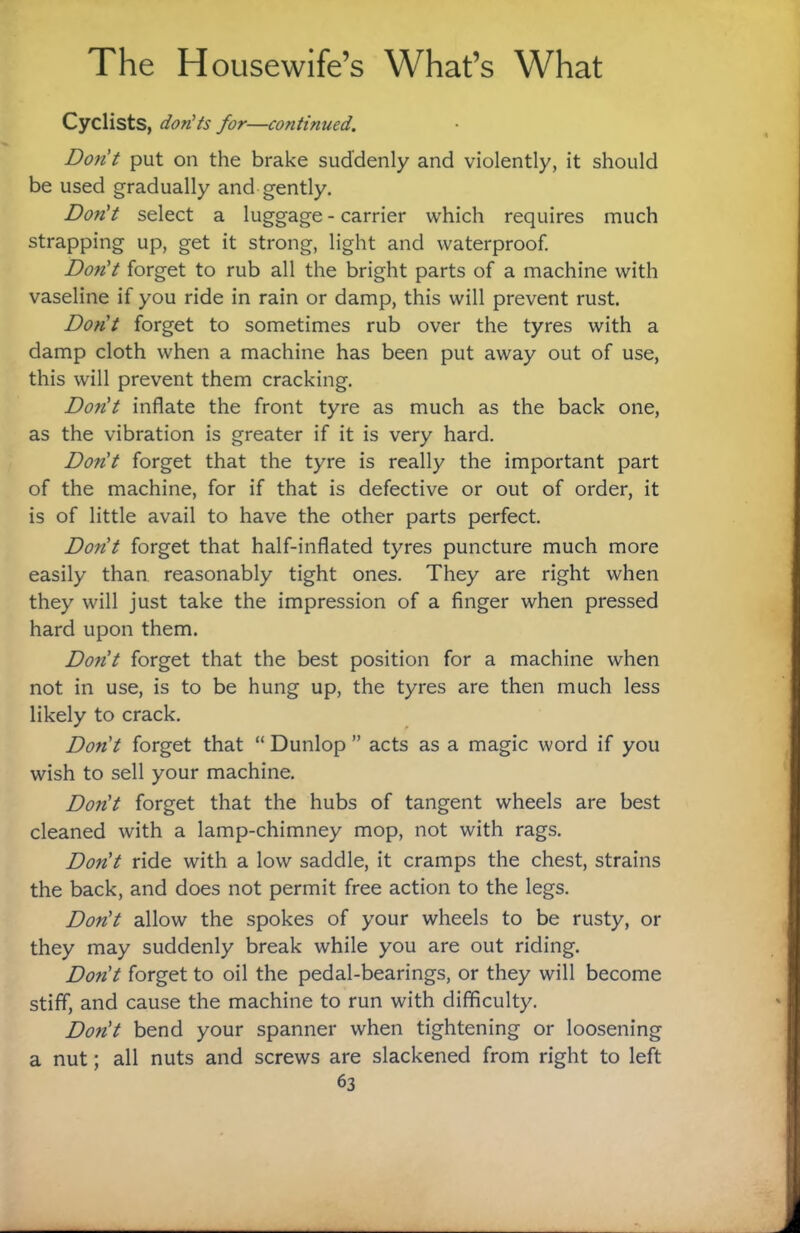 Cyclists, don'ts for—continued. Don't put on the brake suddenly and violently, it should be used gradually and gently. Don't select a luggage - carrier which requires much strapping up, get it strong, light and waterproof. Don't forget to rub all the bright parts of a machine with vaseline if you ride in rain or damp, this will prevent rust. Don't forget to sometimes rub over the tyres with a damp cloth when a machine has been put away out of use, this will prevent them cracking. Don't inflate the front tyre as much as the back one, as the vibration is greater if it is very hard. Don't forget that the tyre is really the important part of the machine, for if that is defective or out of order, it is of little avail to have the other parts perfect. Don't forget that half-inflated tyres puncture much more easily than reasonably tight ones. They are right when they will just take the impression of a finger when pressed hard upon them. Don't forget that the best position for a machine when not in use, is to be hung up, the tyres are then much less likely to crack. Don't forget that “ Dunlop ” acts as a magic word if you wish to sell your machine. Don't forget that the hubs of tangent wheels are best cleaned with a lamp-chimney mop, not with rags. Don't ride with a low saddle, it cramps the chest, strains the back, and does not permit free action to the legs. Don't allow the spokes of your wheels to be rusty, or they may suddenly break while you are out riding. Don't forget to oil the pedal-bearings, or they will become stiff, and cause the machine to run with difficulty. Don't bend your spanner when tightening or loosening a nut; all nuts and screws are slackened from right to left