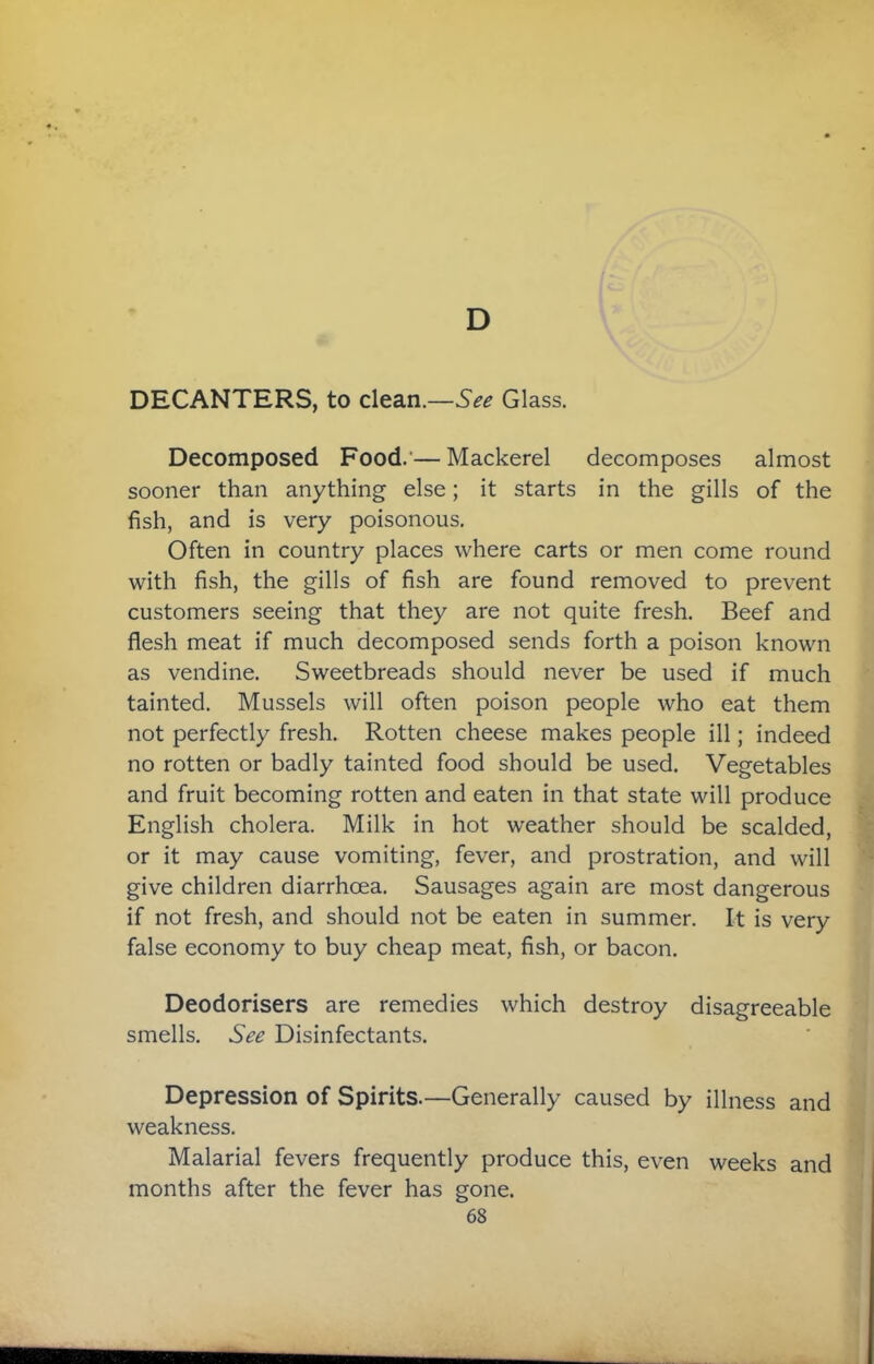 D DECANTERS, to clean.—See Glass. Decomposed Food.’—Mackerel decomposes almost sooner than anything else; it starts in the gills of the fish, and is very poisonous. Often in country places where carts or men come round with fish, the gills of fish are found removed to prevent customers seeing that they are not quite fresh. Beef and flesh meat if much decomposed sends forth a poison known as vendine. Sweetbreads should never be used if much tainted. Mussels will often poison people who eat them not perfectly fresh. Rotten cheese makes people ill; indeed no rotten or badly tainted food should be used. Vegetables and fruit becoming rotten and eaten in that state will produce English cholera. Milk in hot weather should be scalded, or it may cause vomiting, fever, and prostration, and will give children diarrhoea. Sausages again are most dangerous if not fresh, and should not be eaten in summer. It is very false economy to buy cheap meat, fish, or bacon. Deodorisers are remedies which destroy disagreeable smells. See Disinfectants. Depression of Spirits.—Generally caused by illness and weakness. Malarial fevers frequently produce this, even weeks and months after the fever has gone.