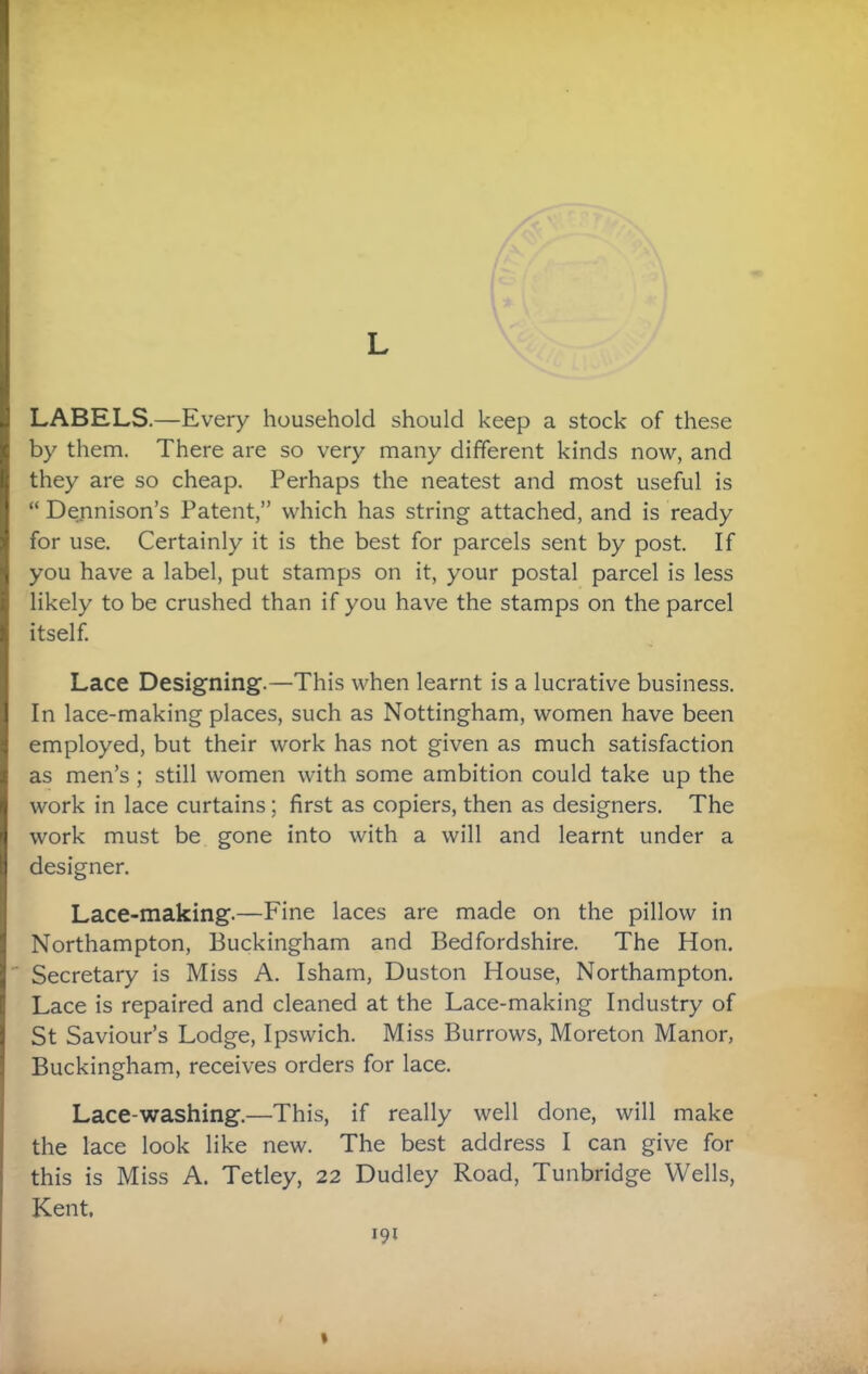 L LABELS.—Every household should keep a stock of these by them. There are so very many different kinds now, and they are so cheap. Perhaps the neatest and most useful is “ Dennison’s Patent,” which has string attached, and is ready for use. Certainly it is the best for parcels sent by post. If you have a label, put stamps on it, your postal parcel is less likely to be crushed than if you have the stamps on the parcel itself. Lace Designing.—This when learnt is a lucrative business. In lace-making places, such as Nottingham, women have been employed, but their work has not given as much satisfaction as men’s ; still women with some ambition could take up the work in lace curtains; first as copiers, then as designers. The work must be gone into with a will and learnt under a designer. Lace-making.—Fine laces are made on the pillow in Northampton, Buckingham and Bedfordshire. The Hon. Secretary is Miss A. Isham, Duston House, Northampton. Lace is repaired and cleaned at the Lace-making Industry of St Saviour’s Lodge, Ipswich. Miss Burrows, Moreton Manor, Buckingham, receives orders for lace. Lace-washing.—This, if really well done, will make the lace look like new. The best address I can give for this is Miss A. Tetley, 22 Dudley Road, Tunbridge Wells, Kent,