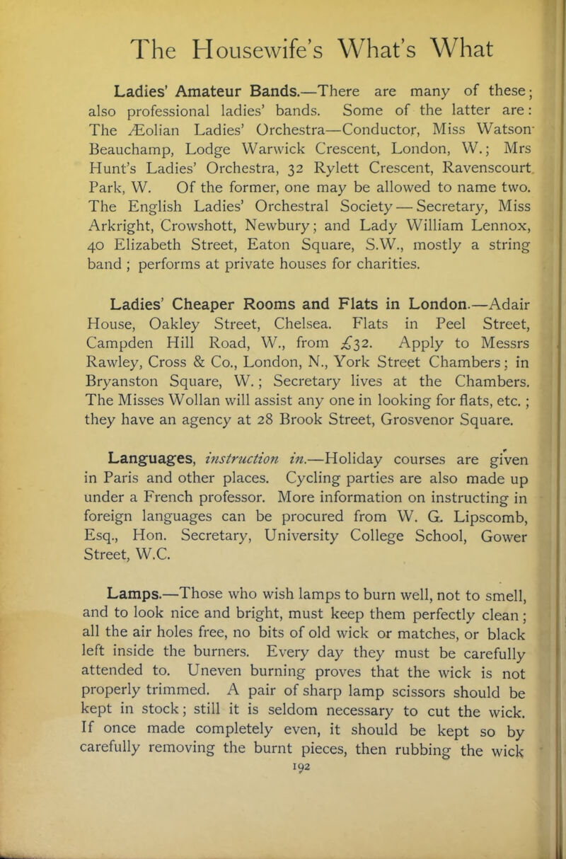 Ladies’ Amateur Bands.—There are many of these; also professional ladies’ bands. Some of the latter are: The ^olian Ladies’ Orchestra—Conductor, Miss Watson* Beauchamp, Lodge Warwick Crescent, London, W.; Mrs Hunt’s Ladies’ Orchestra, 32 Rylett Crescent, Ravenscourt. Park, W. Of the former, one may be allowed to name two. The English Ladies’ Orchestral Society — Secretary, Miss Arkright, Crowshott, Newbury; and Lady William Lennox, 40 Elizabeth Street, Eaton Square, S.W., mostly a string band ; performs at private houses for charities. Ladies’ Cheaper Rooms and Flats in London.—Adair House, Oakley Street, Chelsea. Flats in Peel Street, Campden Hill Road, W., from £'^2. Apply to Messrs Rawley, Cross & Co., London, N., York Street Chambers; in Bryanston Square, W.; Secretary lives at the Chambers. The Misses Wollan will assist any one in looking for flats, etc. ; they have an agency at 28 Brook Street, Grosvenor Square. Languages, instruction in.—Holiday courses are given in Paris and other places. Cycling parties are also made up under a French professor. More information on instructing in foreign languages can be procured from W. G. Lipscomb, Esq., Hon. Secretary, University College School, Gower Street, W.C. Lamps.—Those who wish lamps to burn well, not to smell, and to look nice and bright, must keep them perfectly clean; all the air holes free, no bits of old wick or matches, or black left inside the burners. Every day they must be carefully attended to. Uneven burning proves that the wick is not properly trimmed. A pair of sharp lamp scissors should be kept in stock; still it is seldom necessary to cut the wick. If once made completely even, it should be kept so by carefully removing the burnt pieces, then rubbing the wick