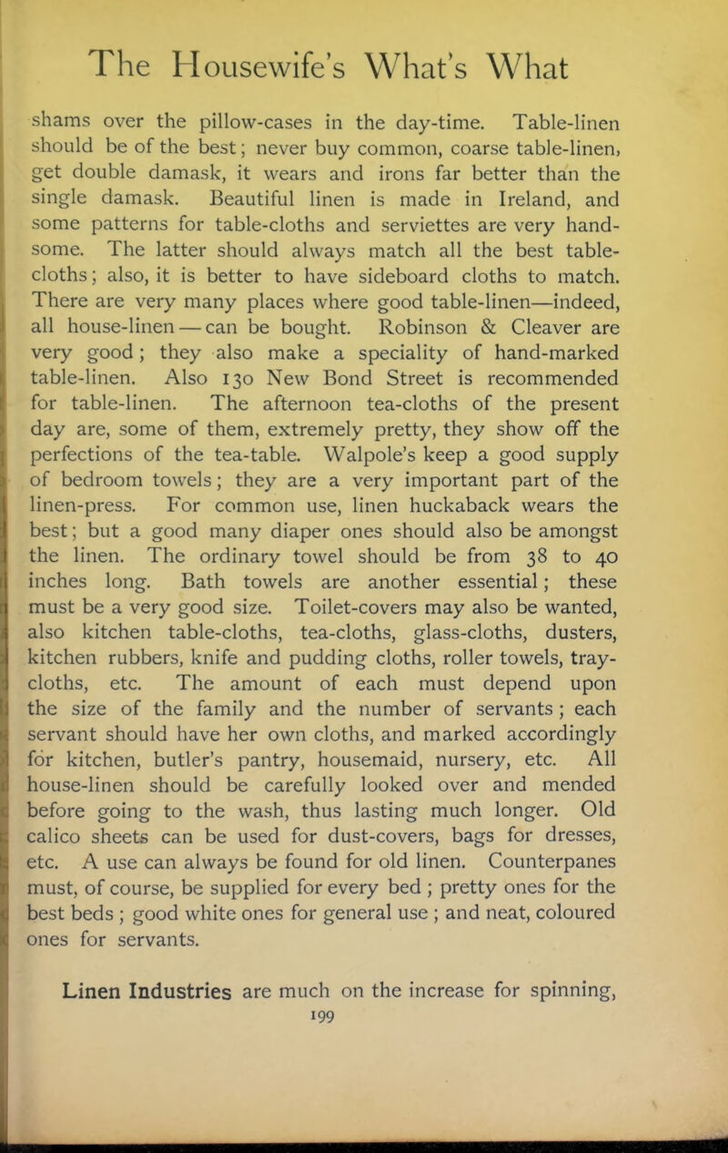 shams over the pillow-cases in the day-time. Table-linen should be of the best; never buy common, coarse table-linen, get double damask, it wears and irons far better than the single damask. Beautiful linen is made in Ireland, and some patterns for table-cloths and serviettes are very hand¬ some. The latter should always match all the best table¬ cloths ; also, it is better to have sideboard cloths to match. There are very many places where good table-linen—indeed, all house-linen — can be bought. Robinson & Cleaver are very good; they also make a speciality of hand-marked table-linen. Also 130 New Bond Street is recommended for table-linen. The afternoon tea-cloths of the present day are, some of them, extremely pretty, they show off the perfections of the tea-table. Walpole’s keep a good supply of bedroom towels; they are a very important part of the linen-press. For common use, linen huckaback wears the best; but a good many diaper ones should also be amongst the linen. The ordinary towel should be from 38 to 40 inches long. Bath towels are another essential; these must be a very good size. Toilet-covers may also be wanted, also kitchen table-cloths, tea-cloths, glass-cloths, dusters, kitchen rubbers, knife and pudding cloths, roller towels, tray- cloths, etc. The amount of each must depend upon the size of the family and the number of servants; each servant should have her own cloths, and marked accordingly for kitchen, butler’s pantry, housemaid, nursery, etc. All house-linen should be carefully looked over and mended before going to the wash, thus lasting much longer. Old calico sheets can be used for dust-covers, bags for dresses, etc. A use can always be found for old linen. Counterpanes must, of course, be supplied for every bed ; pretty ones for the best beds ; good white ones for general use ; and neat, coloured ones for servants. Linen Industries are much on the increase for spinning,