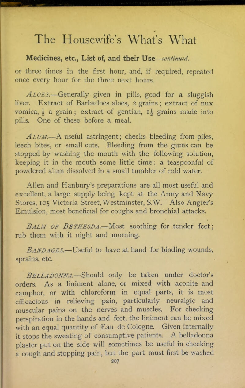 Medicines, etc., List of, and their 15st—continued. or three times in the first hour, and, if required, repeated once every hour for the three next hours. Aloes.—Generally given in pills, good for a sluggish liver. Extract of Barbadoes aloes, 2 grains; extract of nux vomica,^ a grain; extract of gentian, grains made into pills. One of these before a meal. Alum.—A useful astringent; checks bleeding from piles, leech bites, or small cuts. Bleeding from the gums can be stopped by washing the mouth with the following solution, keeping it in the mouth some little time: a teaspoonful of powdered alum dissolved in a small tumbler of cold water. Allen and Hanbury’s preparations are all most useful and excellent, a large supply being kept at the Army and Navy Stores, 105 Victoria Street, Westminster, S.W. Also Angler’s Emulsion, most beneficial for coughs and bronchial attacks. Balm of Bethesda.—Most soothing for tender feet; rub them with it night and morning. Bandages.—Useful to have at hand for binding wounds, sprains, etc. Belladonna.—Should only be taken under doctor’s orders. As a liniment alone, or mixed with aconite and camphor, or with chloroform in equal parts, it is most efficacious in relieving pain, particularly neuralgic and muscular pains on the nerves and muscles. P'or checking perspiration in the hands and feet, the liniment can be mixed with an equal quantity of Eau de Cologne. Given internally it stops the sweating of consumptive patients. A belladonna plaster put on the side will sometimes be useful in checking a cough and stopping pain, but the part must first be washed