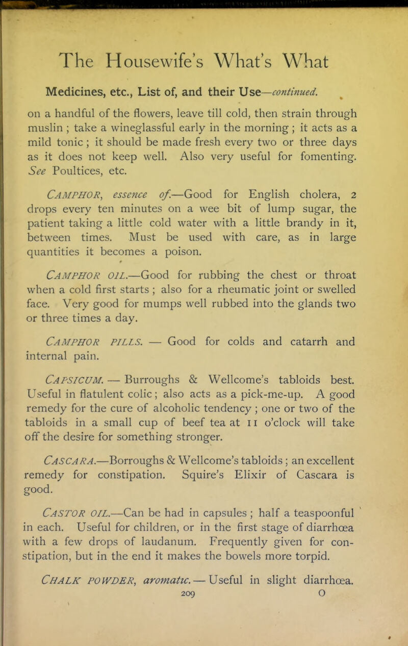 Medicines, etc., List of, and their Ust—continued. on a handful of the flowers, leave till cold, then strain through muslin ; take a wineglassful early in the morning; it acts as a mild tonic; it should be made fresh every two or three days as it does not keep well. Also very useful for fomenting. See Poultices, etc. Camphor, essence of.—Good for English cholera, 2 drops every ten minutes on a wee bit of lump sugar, the patient taking a little cold water with a little brandy in it, between times. Must be used with care, as in large quantities it becomes a poison. 0 Camphor oil.—Good for rubbing the chest or throat when a cold first starts ; also for a rheumatic joint or swelled face. Very good for mumps well rubbed into the glands two or three times a day. Camphor pills. — Good for colds and catarrh and internal pain. Capsicum. — Burroughs & Wellcome’s tabloids best. Useful in flatulent colic; also acts as a pick-me-up. A good remedy for the cure of alcoholic tendency; one or two of the tabloids in a small cup of beef tea at 11 o’clock will take off the desire for something stronger. Cascara.—Borroughs & Wellcome’s tabloids ; an excellent remedy for constipation. Squire’s Elixir of Cascara is good. Castor oil.—Can be had in capsules ; half a teaspoonful in each. Useful for children, or in the first stage of diarrhcea with a few drops of laudanum. Frequently given for con¬ stipation, but in the end it makes the bowels more torpid. Chalk powder, aro^natic. — Useful in slight diarrhoea.