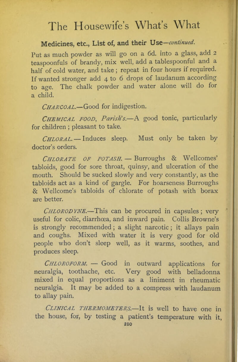 Medicines, etc., List of, and their continued. Put as much powder as will go on a 6d. into a glass, add 2 teaspoonfuls of brandy, mix well, add a tablespoonful and a half of cold water, and take ; repeat in four hours if required. If wanted stronger add 4 to 6 drops of laudanum according to age. The chalk powder and water alone will do for a child. Charcoal.—for indigestion. Chemical food, Parish's.—A good tonic, particularly for children ; pleasant to take. Chloral. — Induces sleep. Must only be taken by doctor’s orders. Chlorate of potash. — Burroughs & Wellcomes’ tabloids, good for sore throat, quinsy, and ulceration of the mouth. Should be sucked slowly and very constantly, as the tabloids act as a kind of gargle. For hoarseness Burroughs & Wellcome’s tabloids of chlorate of potash with borax are better. Chlorodyne.—This can be procured in capsules; very useful for colic, diarrhoea, and inward pain. Collis Browne’s is strongly recommended; a slight narcotic; it allays pain and coughs. Mixed with water it is very good for old people who don’t sleep well, as it warms, soothes, and produces sleep. Chloroform. — Good in outward applications for neuralgia, toothache, etc. Very good with belladonna mixed in equal proportions as a liniment in rheumatic neuralgia. It may be added to a compress with laudanum to allay pain. Clinical thermometers.—is well to have one in the house, for, by testing a patient’s temperature with it,