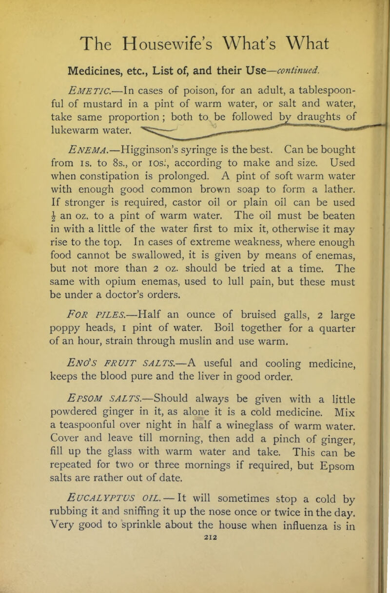 Medicines, etc., List of, and their Use—continued. Emetic.—In cases of poison, for an adult, a tablespoon¬ ful of mustard in a pint of warm water, or salt and water, take same proportion; both to be followed by draughts of lukewarm water, ^ '' Enema.—Higginson’s syringe is the best. Can be bought from IS. to 8s., or ios.‘, according to make and size. Used when constipation is prolonged. A pint of soft warm water with enough good common brown soap to form a lather. If stronger is required, castor oil or plain oil can be used I an oz. to a pint of warm water. The oil must be beaten in with a little of the water first to mix it, otherwise it may rise to the top. In cases of extreme weakness, where enough food cannot be swallowed, it is given by means of enemas, but not more than 2 oz. should be tried at a time. The same with opium enemas, used to lull pain, but these must be under a doctor’s orders. For piles.—Half an ounce of bruised galls, 2 large poppy heads, i pint of water. Boil together for a quarter of an hour, strain through muslin and use warm. Eno's fruit salts.—a useful and cooling medicine, keeps the blood pure and the liver in good order. Epsom salts.—Should always be given with a little powdered ginger in it, as alone it is a cold medicine. Mix a teaspoonful over night in half a wineglass of warm water. Cover and leave till morning, then add a pinch of ginger, fill up the glass with warm water and take. This can be repeated for two or three mornings if required, but Epsom salts are rather out of date. Eucalyptus oil. —It will sometimes stop a cold by rubbing it and sniffing it up the nose once or twice in the day. Very good to sprinkle about the house when influenza is in