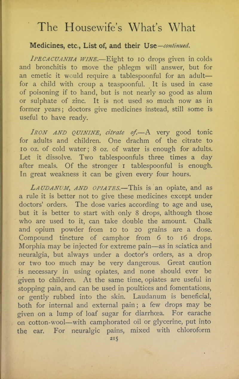 Medicines, etc., List of, and their Ust—coniinued. Ipecacuanha wine.—Eight to lo drops given in colds and bronchitis to move the phlegm will answer, but for an emetic it would require a tablespoonful for an adult— for a child with croup a teaspoonful. It is used in case of poisoning if to hand, but is not nearly so good as alum or sulphate of zinc. It is not used so much now as in former years; doctors give medicines instead, still some is useful to have ready. Iron and quinine, citrate of.—A very good tonic for adults and children. One drachm of the citrate to lo oz. of cold water; 8 oz. of water is enough for adults. Let it dissolve. Two tablespoonfuls three times a day after meals. Of the stronger i tablespoonful is enough. In great weakness it can be given every four hours. Laudanum, and opiates.—This is an opiate, and as a rule it is better not to give these medicines except under doctors’ orders. The dose varies according to age and use, but it is better to start with only 8 drops, although those who are used to it, can take double the amount. Chalk and opium powder from lo to 20 grains are a dose. Compound tincture of camphor from 6 to 16 drops. Morphia may be injected for extreme pain—as in sciatica and neuralgia, but always under a doctor’s orders, as a drop or two too much may be very dangerous. Great caution is necessary in using opiates, and none should ever be given to children. At the same time, opiates are useful in stopping pain, and can be used in poultices and fomentations, or gently rubbed into the skin. Laudanum is beneficial, both for internal and external pain; a few drops may be given on a lump of loaf sugar for diarrhoea. For earache on cotton-wool—with camphorated oil or glycerine, put into the ear. For neuralgic pains, mixed with chloroform