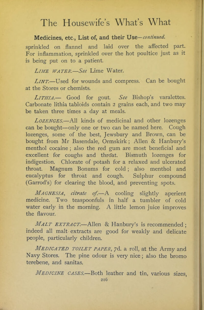 Medicines, etc., List of, and their Use—continued. sprinkled on flannel and laid over the affected part. For inflammation, sprinkled over the hot poultice just as it is being put on to a patient. L/M£ iVATER.—See Lime Water. Lint.—Used for wounds and compress. Can be bought at the Stores or chemists. Lithia.— Good for gout. See Bishop’s varalettes. Carbonate Hthia tabloids contain 2 grains each, and two may be taken three times a day at meals. Lozenges.—All kinds of medicinal and other lozenges can be bought—only one or two can be named here. Cough lozenges, some of the best, Jewsbury and Brown, can be bought from Mr Basendale, Ormskirk ; Allen & Hanbury’s menthol cocaine ; also the red gum are most beneficial and excellent for coughs and throat. Bismuth lozenges for indigestion. Chlorate of potash for a relaxed and ulcerated throat. Magnum Bonums for cold ; also menthol and eucalyptus for throat and cough. Sulphur compound (Garrod’s) for clearing the blood, and preventing spots. Magnesia, citrate of.—A cooling slightly aperient medicine. Two teaspoonfuls in half a tumbler of cold water early in the morning. A little lemon juice improves the flavour. Malt extract.—Allen & Hanbury’s is recommended ; indeed all malt extracts are good for weakly and delicate people, particularly children. Medicated toilet paper, yd. a roll, at the Army and Navy Stores. The pine odour is very nice; also the bromo terebene, and sanitas. Medicine cases.—Both leather and tin, various sizes,