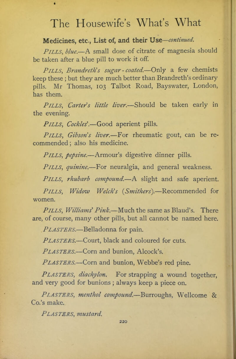 Medicines, etc., List of, and their Use—continued. Pills, blue.—A small dose of citrate of magnesia should be taken after a blue pill to work it off. Pills, Brandreth's sugar-coated.—Only a few chemists keep these ; but they are much better than Brandreth’s ordinary pills. Mr Thomas, 103 Talbot Road, Bayswater, London, has them. Pills, Carter's little liver.—Should be taken early in the evening. Pills, Cockles'.—Good aperient pills. Pills, Gibsons liver.—For rheumatic gout, can be re¬ commended ; also his medicine. Pills, pepsine.—Armour’s digestive dinner pills. Pills, quinine.—For neuralgia, and general weakness. Pills, rhubarb co^npound.—A slight and safe aperient. Pills, Widow Welch's {Sniithers).—Recommended for women. Pills, Williams' Pink.—Much the same as Blaud’s. There are, of course, many other pills, but all cannot be named here. Plasters.—Belladonna for pain. Plasters.—Court, black and coloured for cuts. Plasters.—Corn and bunion, Alcock’s. Plasters.—Corn and bunion, Webbe’s red pine. Plasters, diachylon. For strapping a wound together, and very good for bunions; always keep a piece on. Plasters, menthol compound.—Burroughs, Wellcome & Co.’s make. Plasters, mustard.