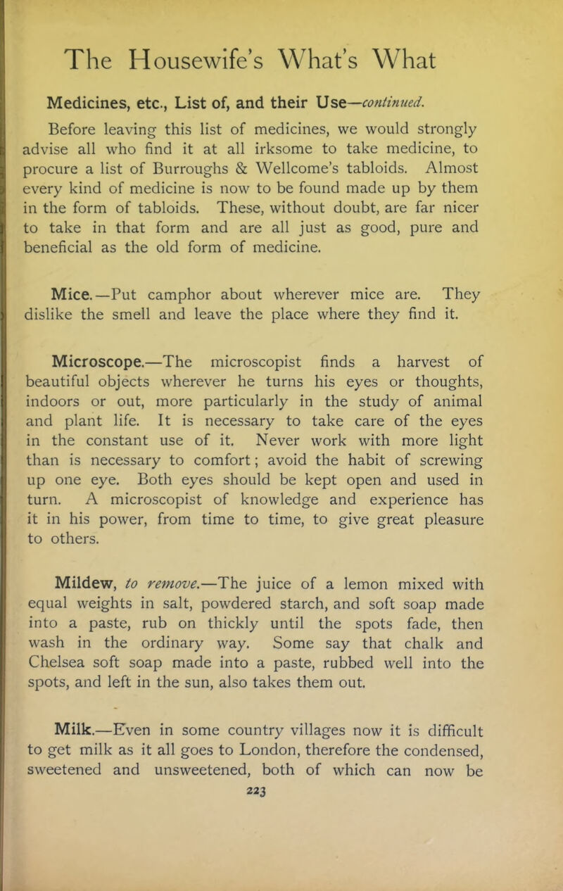 Medicines, etc., List of, and their \5st~-continued. Before leaving this list of medicines, we would strongly advise all who find it at all irksome to take medicine, to procure a list of Burroughs & Wellcome’s tabloids. Almost every kind of medicine is now to be found made up by them in the form of tabloids. These, without doubt, are far nicer to take in that form and are all just as good, pure and beneficial as the old form of medicine. Mice.—Put camphor about wherever mice are. They dislike the smell and leave the place where they find it. Microscope.—The microscopist finds a harvest of beautiful objects wherever he turns his eyes or thoughts, indoors or out, more particularly in the study of animal and plant life. It is necessary to take care of the eyes in the constant use of it. Never work with more light than is necessary to comfort; avoid the habit of screwing up one eye. Both eyes should be kept open and used in turn. A microscopist of knowledge and experience has it in his power, from time to time, to give great pleasure to others. Mildew, to remove.—The juice of a lemon mixed with equal weights in salt, powdered starch, and soft soap made into a paste, rub on thickly until the spots fade, then wash in the ordinary way. Some say that chalk and Chelsea soft soap made into a paste, rubbed well into the spots, and left in the sun, also takes them out. Milk.—Even in some country villages now it is difficult to get milk as it all goes to London, therefore the condensed, sweetened and unsweetened, both of which can now be