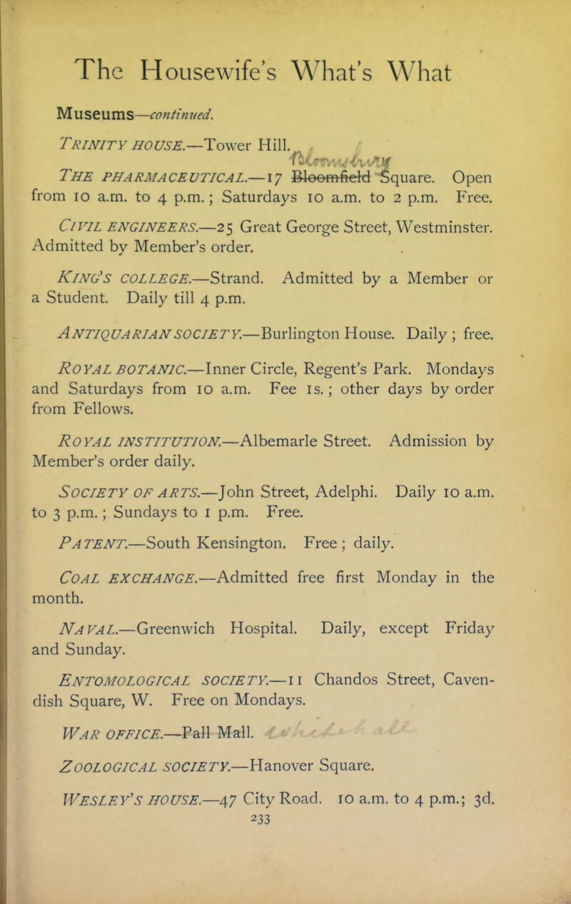 Museums—continued. Trinity HOUSE.—Hill. . The pharmaceutical.—17 Bloomfiehj Square. Open from 10 a.rn. to 4 p.m.; Saturdays 10 a.m. to 2 p.m. Free. Civil engineers.—25 Great George Street, Westminster. Admitted by Member’s order. King's college.—Strand. Admitted by a Member or a Student. Daily till 4 p.m. Antiquarian SOCIETY.—Burlington House. Daily; free. Royal BOTANIC.—Inner Circle, Regent’s Park. Mondays and Saturdays from 10 a.m. Fee is.; other days by order from Fellows. Royal institution.—Albemarle Street. Admission by Member’s order daily. Society or arts.—John Street, Adelphi. Daily 10 a.m. to 3 p.m.; Sundays to i p.m. Free. Patent.—South Kensington. Free; daily. Coal exchange.—Admitted free first Monday in the month. Naval.—Greenwich Hospital. Daily, except Friday and Sunday. Entomological society.— ii Chandos Street, Caven¬ dish Square, W. Free on Mondays. War office.—Pall Mall, w' ^ Zoological society.—Hanover Square. Wesley’s house.—47 City Road. 10 a.m. to 4 p.m.; 3d.