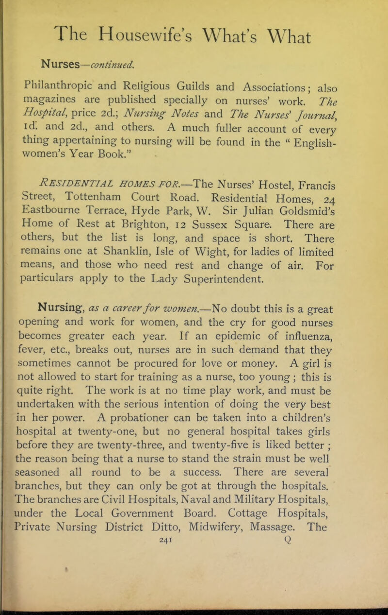 N urses—continued. Philanthropic and Religious Guilds and Associations; also magazines are published specially on nurses’ work. The Hospital, price 2d.; Nursing Notes and The Nurses' Journal, id. and 2d., and others. A much fuller account of every thing appertaining to nursing will be found in the “ English¬ women’s Year Book.” Residential homes toe.—The Nurses’ Hostel, Francis Street, Tottenham Court Road. Residential Homes, 24 Eastbourne Terrace, Hyde Park, W. Sir Julian Goldsmid’s Home of Rest at Brighton, 12 Sussex Square. There are others, but the list is long, and space is short. There remains one at Shanklin, Isle of Wight, for ladies of limited means, and those who need rest and change of air. For particulars apply to the Lady Superintendent. Nursing, as a career for women.—No doubt this is a great opening and work for women, and the cry for good nurses becomes greater each year. If an epidemic of influenza, fever, etc., breaks out, nurses are in such demand that they sometimes cannot be procured for love or money. A girl is not allowed to start for training as a nurse, too young ; this is quite right. The work is at no time play work, and must be undertaken with the serious intention of doing the very best in her power. A probationer can be taken into a children’s hospital at twenty-one, but no general hospital takes girls before they are twenty-three, and twenty-five is liked better ; the reason being that a nurse to stand the strain must be well seasoned all round to be a success. There are several branches, but they can only be got at through the hospitals. The branches are Civil Hospitals, Naval and Military Hospitals, under the Local Government Board. Cottage Hospitals, Private Nursing District Ditto, Midwifery, Massage. The