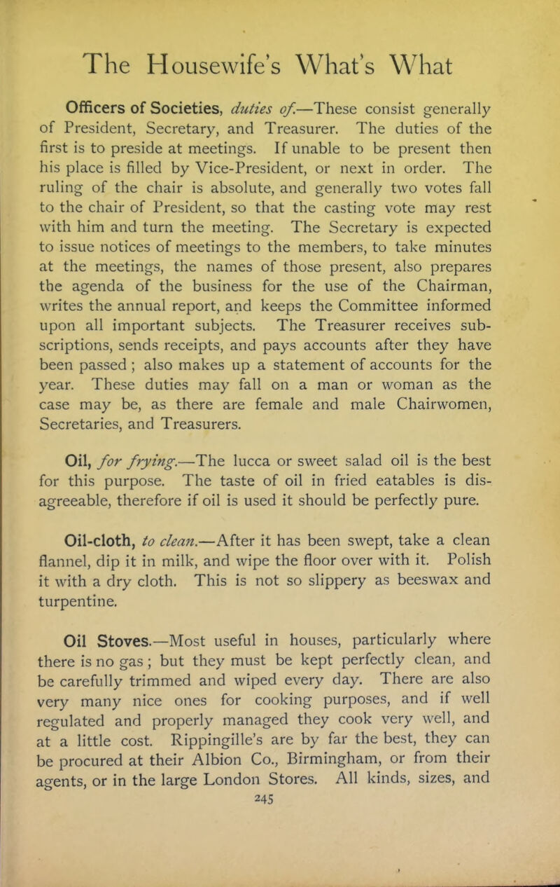 Officers of Societies, duties of.—These consist generally of President, Secretary, and Treasurer. The duties of the first is to preside at meetings. If unable to be present then his place is filled by Vice-President, or next in order. The ruling of the chair is absolute, and generally two votes fall to the chair of President, so that the casting vote may rest with him and turn the meeting. The Secretary is expected to issue notices of meetings to the members, to take minutes at the meetings, the names of those present, also prepares the agenda of the business for the use of the Chairman, writes the annual report, and keeps the Committee informed upon all important subjects. The Treasurer receives sub¬ scriptions, sends receipts, and pays accounts after they have been passed ; also makes up a statement of accounts for the year. These duties may fall on a man or woman as the case may be, as there are female and male Chairwomen, Secretaries, and Treasurers. Oil, for frying.—The lucca or sweet salad oil is the best for this purpose. The taste of oil in fried eatables is dis¬ agreeable, therefore if oil is used it should be perfectly pure. Oil-cloth, to clean.—After it has been swept, take a clean flannel, dip it in milk, and wipe the floor over with it. Polish it with a dry cloth. This is not so slippery as beeswax and turpentine. Oil Stoves.—Most useful in houses, particularly where there is no gas ; but they must be kept perfectly clean, and be carefully trimmed and wiped every day. There are also very many nice ones for cooking purposes, and if well regulated and properly managed they cook very well, and at a little cost. Rippingille’s are by far the best, they can be procured at their Albion Co., Birmingham, or from their agents, or in the large London Stores. All kinds, sizes, and