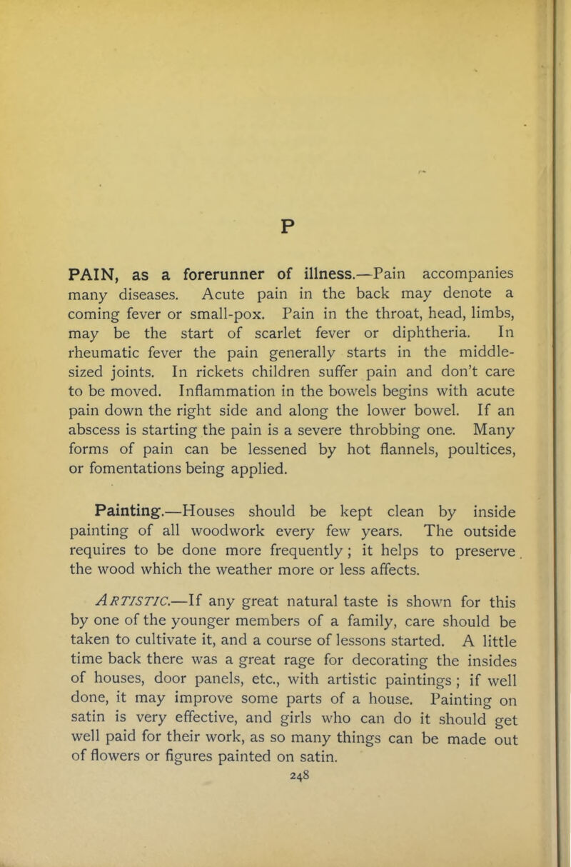 p PAIN, as a forerunner of illness.—Pain accompanies many diseases. Acute pain in the back may denote a coming fever or small-pox. Pain in the throat, head, limbs, may be the start of scarlet fever or diphtheria. In rheumatic fever the pain generally starts in the middle- sized joints. In rickets children suffer pain and don’t care to be moved. Inflammation in the bowels begins with acute pain down the right side and along the lower bowel. If an abscess is starting the pain is a severe throbbing one. Many forms of pain can be lessened by hot flannels, poultices, or fomentations being applied. Painting.—Houses should be kept clean by inside painting of all woodwork every few years. The outside requires to be done more frequently; it helps to preserve the wood which the weather more or less affects. Artistic.—If any great natural taste is shown for this by one of the younger members of a family, care should be taken to cultivate it, and a course of lessons started. A little time back there was a great rage for decorating the insides of houses, door panels, etc., with artistic paintings; if well done, it may improve some parts of a house. Painting on satin is very effective, and girls who can do it should get well paid for their work, as so many things can be made out of flowers or figures painted on satin.