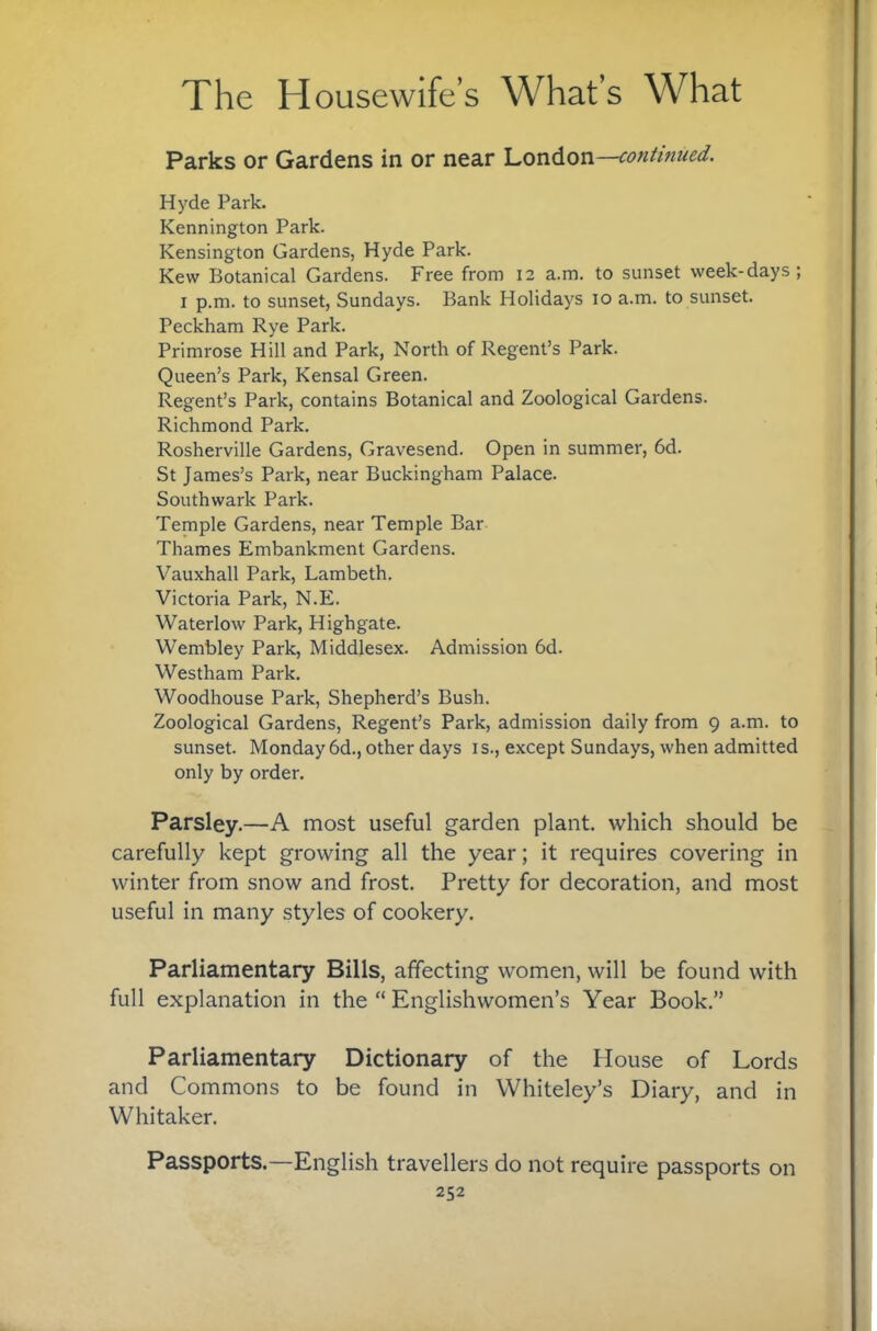 Parks or Gardens in or near London—contmued. Hyde Park. Kennington Park. Kensington Gardens, Hyde Park. Kew Botanical Gardens. Free from 12 a.m. to sunset week-days; I p.m. to sunset, Sundays. Bank Holidays 10 a.m. to sunset. Peckham Rye Park. Primrose Hill and Park, North of Regent’s Park. Queen’s Park, Kensal Green. Regent’s Park, contains Botanical and Zoological Gardens. Richmond Park. Rosherville Gardens, Gravesend. Open in summer, 6d. St James’s Park, near Buckingham Palace. Southwark Park. Temple Gardens, near Temple Bar Thames Embankment Gardens. Vauxhall Park, Lambeth. Victoria Park, N.E. Waterlow Park, Highgate. Wembley Park, Middlesex. Admission 6d. Westham Park. Woodhouse Park, Shepherd’s Bush. Zoological Gardens, Regent’s Park, admission daily from 9 a.m. to sunset. Monday 6d., other days i s., except Sundays, when admitted only by order. Parsley.—A most useful garden plant, which should be carefully kept growing all the year; it requires covering in winter from snow and frost. Pretty for decoration, and most useful in many styles of cookery. Parliamentary Bills, affecting women, will be found with full explanation in the “ Englishwomen’s Year Book.” Parliamentary Dictionary of the House of Lords and Commons to be found in Whiteley’s Diary, and in Whitaker. Passports.—English travellers do not require passports on