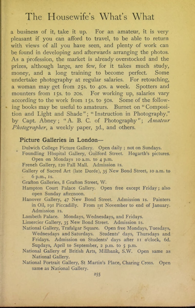 a business of it, take it up. For an amateur, it is very- pleasant if you can afford to travel, to be able to return with views of all you have seen, and plenty of work can be found in developing and afterwards arranging the photos. As a profession, the market is already overstocked and the prizes, although large, are few, for it takes much study, money, and a long training to become perfect. Some undertake photography at regular salaries. For retouching, a woman may get from 25s, to 40s, a week. Spotters and mounters from 15s, to 20s, For working up, salaries vary according to the work from 15s, to 50s, Some of the follow¬ ing books may be useful to amateurs, Burnet on “ Composi¬ tion and Light and Shade”; “Instruction in Photography,” by Capt, Abney; “A, B, C, of Photography”; Aniatej^r Photographer, a weekly paper, 3d,, and others. Picture Galleries in London— Dulwich College Picture Gallery, Open daily ; not on Sundays, Foundling Hospital Gallery, Guilford Street, Hogarth’s pictures. Open on Mondays 10 a,m, to 4 p.m, French Gallery, 120 Pall Mall, Admission is. Gallery of Sacred Art (late Doree), 35 New Bond Street, 10 a.m, to 6 p,m., IS, Grafton Galleries, 8 Grafton Street, W, Hampton Court Palace Gallery. Open free except Friday; also open Sunday afternoon. Hanover Gallery, 47 New Bond Street. Admission is. Painters in Oil, 191 Piccadilly. From ist November to end of January. Admission is. Lambeth Palace. Mondays, Wednesdays, and Fridays. Limercier Gallery, 35 New Bond Street. Admission is. National Gallery, Trafalgar Square. Open free Mondays, Tuesdays, Wednesdays and Saturdays. Students’ days, Thursdays and Fridays. Admission on Students’ days after ii o’clock, 6d. Sundays, April to September, 2 p.m. to 5 p.m. National Gallery of British Arts, Millbank, S.W. Open same as National Gallery, National Portrait Gallery, St Martin’s Place, Charing Cross. Open same as National Gallery.