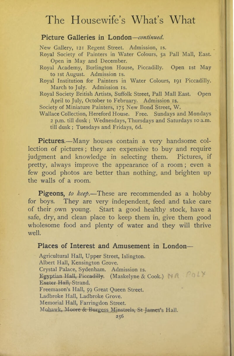 Picture Galleries in ’LonAon—continued. New Gallery, 121 Regent Street. Admission, is. Royal Society of Painters in Water Colours, 5a Pall Mall, East. Open in May and December. Royal Academy, Burlington House, Piccadilly. Open ist May to 1st August. Admission is. Royal Institution for Painters in Water Colours, 191 Piccadilly. March to July. Admission is. Royal Society British Artists, Suffolk Street, Pall Mall East. Open April to July, October to February. Admission is. Society of Miniature Painters, 175 New Bond Street, W. Wallace Collection, Hereford House. Free. Sundays and Mondays 2 p.m. till dusk ; Wednesdays, Thursdays and Saturdays ioa.m. till dusk ; Tuesdays and Fridays, 6d. Pictures.—Many houses contain a very handsome, col¬ lection of pictures; they are expensive to buy and require judgment and knowledge in selecting them. Pictures, if pretty, always improve the appearance of a room ; even a few good photos are better than nothing, and brighten up the walls of a room. Pigeons, to keep.—These are recommended as a hobby for boys. They are very independent, feed and take care of their own young. Start a good healthy stock, have a safe, dry, and clean place to keep them in, give them good wholesome food and plenty of water and they will thrive well. Places of Interest and Amusement in London— Agricultural Hall, Upper Street, Islington. Albert Hall, Kensington Grove. Crystal Palace, Sydenham. Admission is. ^ Egyptian Hall, Piccadilly. (Maskelyne & Cook.) ‘ - Exeter Hall, Strand. Freemason’s Hall, 59 Great Queen Street. Ladbroke Hall, Ladbroke Grove. Memorial Hall, Farringdon Street. Mohawk, Jiloore & Buiigess Mjnstrels, St James’s Hall.