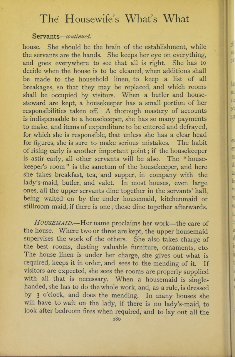 Servants—continued. house. She should be the brain of the establishment, while the servants are the hands. She keeps her eye on everything, and goes everywhere to see that all is right. She has to decide when the house is to be cleaned, when additions shall be made to the household linen, to keep a list of all breakages, so that they may be replaced, and which rooms shall be occupied by visitors. When a butler and house- steward are kept, a housekeeper has a small portion of her responsibilities taken off. A thorough mastery of accounts is indispensable to a housekeeper, she has so many payments to make, and items of expenditure to be entered and defrayed, for which she is responsible, that unless she has a clear head for figures, she is sure to make serious mistakes. The habit of rising early is another important point; if the housekeeper is astir early, all other servants will be also. The “ house¬ keeper’s room ” is the sanctum of the housekeeper, and here she takes breakfast, tea, and supper, in company with the lady’s-maid, butler, and valet. In most houses, even large ones, all the upper servants dine together in the servants’ hall, being waited on by the under housemaid, kitchenmaid or stillroom maid, if there is one; these dine together afterwards. HOUSEMAID.—Her name proclaims her work—the care of the house. Where two or three are kept, the upper housemaid supervises the work of the others. She also takes charge of the best rooms, dusting valuable furniture, ornaments, etc. The house linen is under her charge, she gives out what is required, keeps it in order, and sees to the mending of it. If visitors are expected, she sees the rooms are properly supplied with all that is necessary. When a housemaid is single- handed, she has to do the whole work, and, as a rule, is dressed by 3 o’clock, and does the mending. In many houses she will have to wait on the lady, if there is no lady’s-maid, to look after bedroom fires when required, and to lay out all the