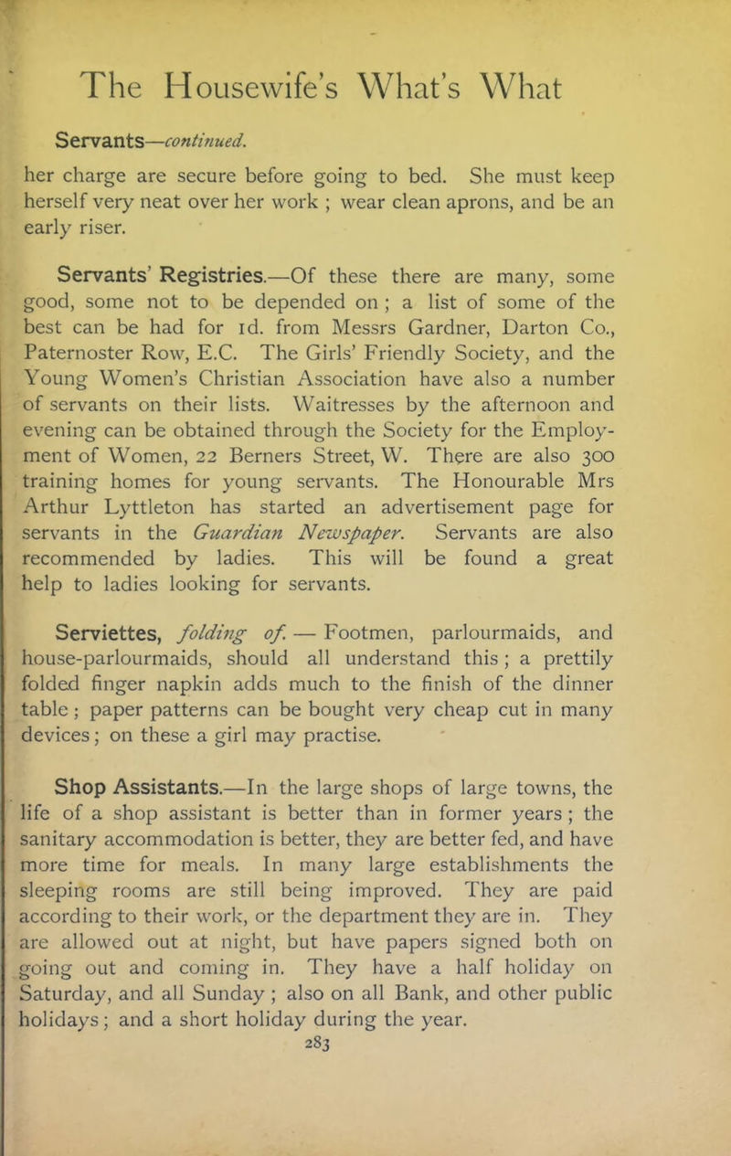 Servants—continued. her charge are secure before going to bed. She must keep herself very neat over her work ; wear clean aprons, and be an early riser. Servants’ Registries.—Of these there are many, some good, some not to be depended on ; a list of some of the best can be had for id. from Messrs Gardner, Darton Co., Paternoster Row, E.C. The Girls’ Friendly Society, and the Young Women’s Christian Association have also a number of servants on their lists. Waitresses by the afternoon and evening can be obtained through the Society for the Employ¬ ment of Women, 22 Berners Street, W. There are also 300 training homes for young servants. The Honourable Mrs Arthur Lyttleton has started an advertisement page for servants in the Guardian Newspaper. Servants are also recommended by ladies. This will be found a great help to ladies looking for servants. Serviettes, folding of. — Footmen, parlourmaids, and house-parlourmaids, should all understand this; a prettily folded finger napkin adds much to the finish of the dinner table; paper patterns can be bought very cheap cut in many devices; on these a girl may practise. Shop Assistants.—In the large shops of large towns, the life of a shop assistant is better than in former years ; the sanitary accommodation is better, they are better fed, and have more time for meals. In many large establishments the sleeping rooms are still being improved. They are paid according to their work, or the department they are in. They are allowed out at night, but have papers signed both on going out and coming in. They have a half holiday on Saturday, and all Sunday; also on all Bank, and other public holidays; and a short holiday during the year.