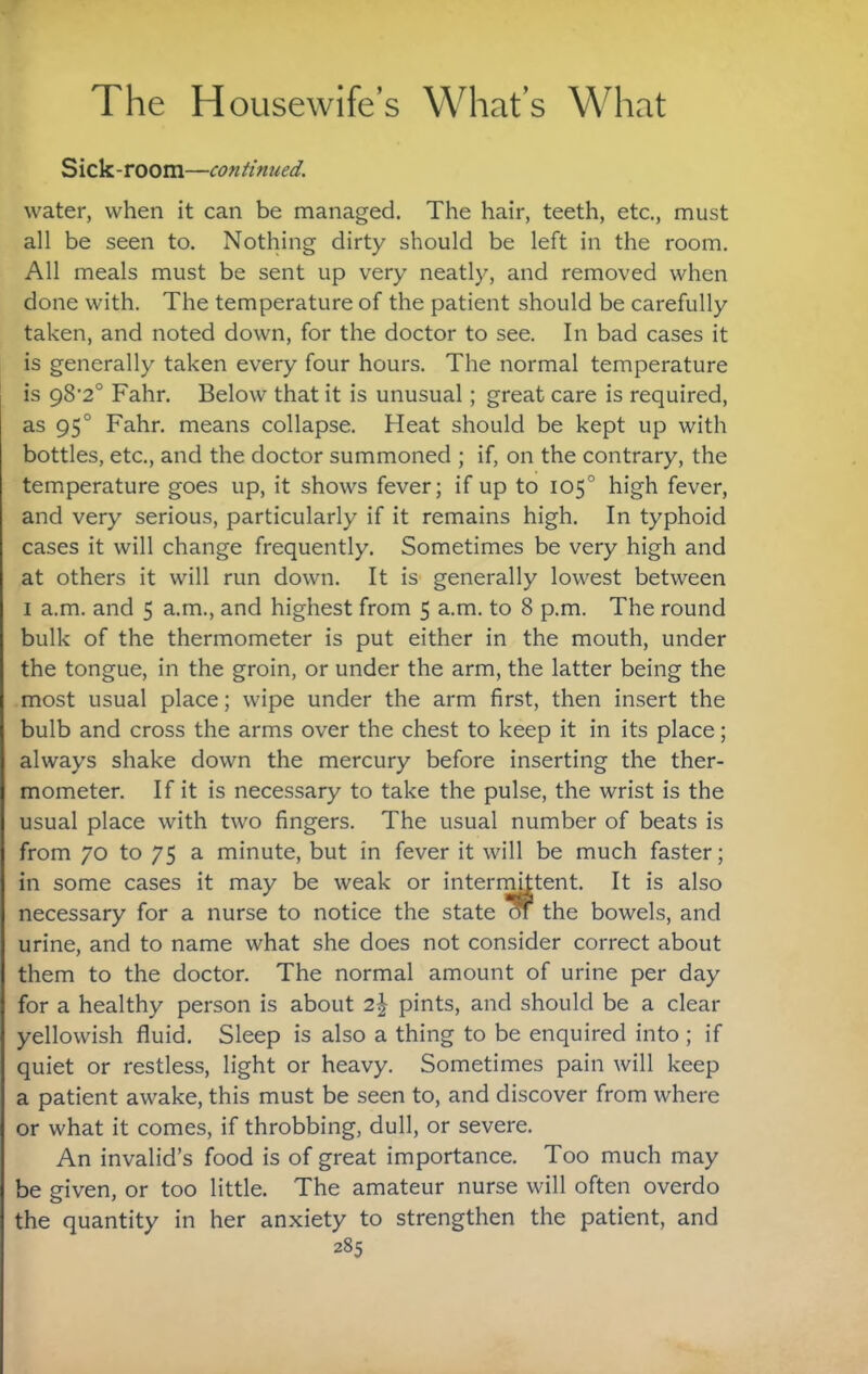 Sick-room—continued. water, when it can be managed. The hair, teeth, etc., must all be seen to. Nothing dirty should be left in the room. All meals must be sent up very neatly, and removed when done with. The temperature of the patient should be carefully taken, and noted down, for the doctor to see. In bad cases it is generally taken every four hours. The normal temperature is 98‘2° Fahr. Below that it is unusual; great care is required, as 95° Fahr. means collapse. Heat should be kept up with bottles, etc., and the doctor summoned ; if, on the contrary, the temperature goes up, it shows fever; if up to 105° high fever, and very serious, particularly if it remains high. In typhoid cases it will change frequently. Sometimes be very high and at others it will run down. It is generally lowest between I a.m. and 5 a.m., and highest from 5 a.m. to 8 p.m. The round bulk of the thermometer is put either in the mouth, under the tongue, in the groin, or under the arm, the latter being the most usual place; wipe under the arm first, then insert the bulb and cross the arms over the chest to keep it in its place; always shake down the mercury before inserting the ther¬ mometer. If it is necessary to take the pulse, the wrist is the usual place with two fingers. The usual number of beats is from 70 to 75 a minute, but in fever it will be much faster; in some cases it may be weak or intern^tent. It is also necessary for a nurse to notice the state m the bowels, and urine, and to name what she does not consider correct about them to the doctor. The normal amount of urine per day for a healthy person is about 2| pints, and should be a clear yellowish fluid. Sleep is also a thing to be enquired into; if quiet or restless, light or heavy. Sometimes pain will keep a patient awake, this must be seen to, and discover from where or what it comes, if throbbing, dull, or severe. An invalid’s food is of great importance. Too much may be given, or too little. The amateur nurse will often overdo the quantity in her anxiety to strengthen the patient, and