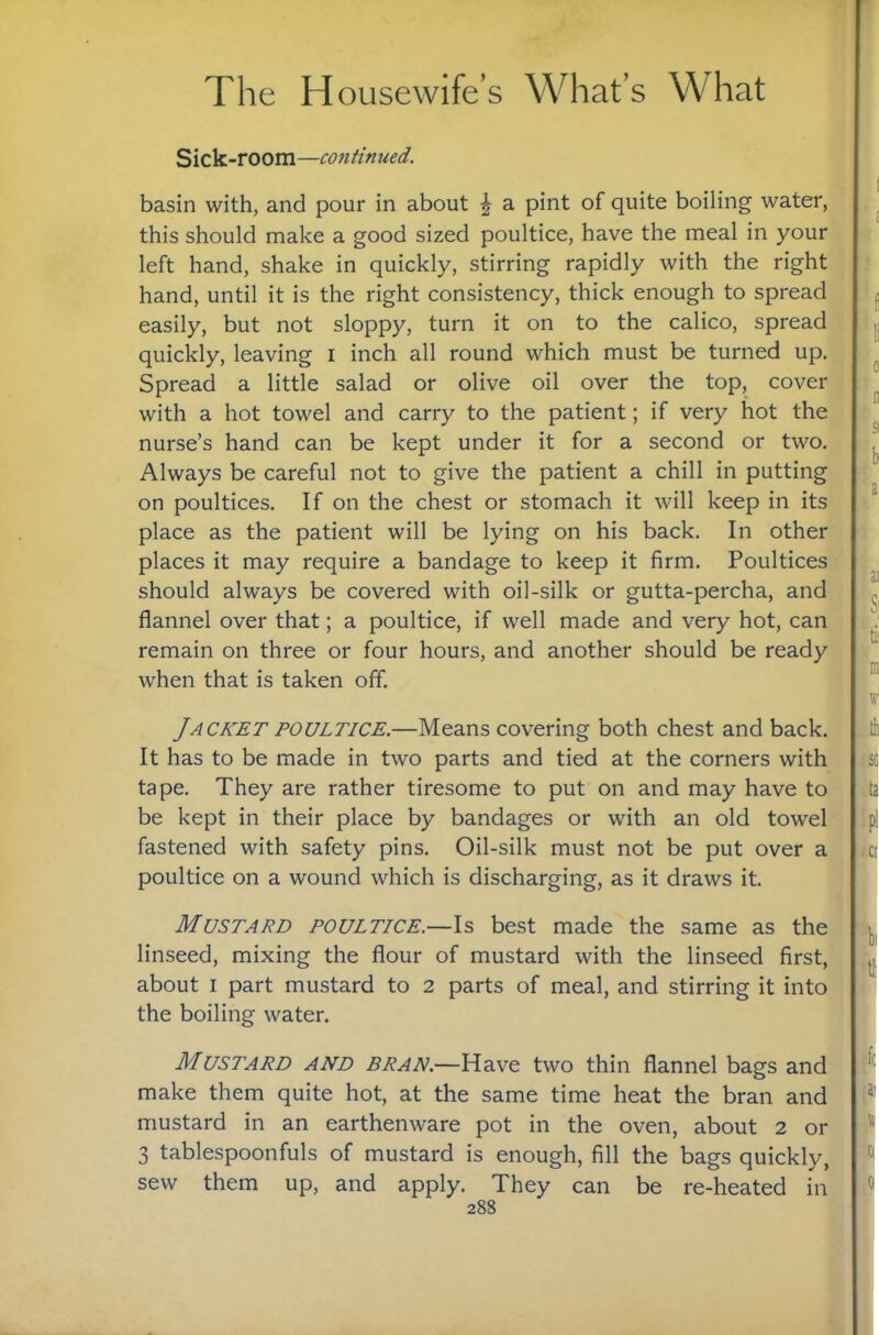 Sick-room—continued. basin with, and pour in about \ a pint of quite boiling water, this should make a good sized poultice, have the meal in your left hand, shake in quickly, stirring rapidly with the right hand, until it is the right consistency, thick enough to spread easily, but not sloppy, turn it on to the calico, spread quickly, leaving i inch all round which must be turned up. Spread a little salad or olive oil over the top, cover with a hot towel and carry to the patient; if very hot the nurse’s hand can be kept under it for a second or two. Always be careful not to give the patient a chill in putting on poultices. If on the chest or stomach it will keep in its place as the patient will be lying on his back. In other places it may require a bandage to keep it firm. Poultices should always be covered with oil-silk or gutta-percha, and flannel over that; a poultice, if well made and very hot, can remain on three or four hours, and another should be ready when that is taken off. Jacket poultice.—Means covering both chest and back. It has to be made in two parts and tied at the corners with tape. They are rather tiresome to put on and may have to be kept in their place by bandages or with an old towel* fastened with safety pins. Oil-silk must not be put over a poultice on a wound which is discharging, as it draws it. ( Mustard poultice.—\s best made the same as the linseed, mixing the flour of mustard with the linseed first, about I part mustard to 2 parts of meal, and stirring it into the boiling water. Mustard and bran,—Have two thin flannel bags and make them quite hot, at the same time heat the bran and mustard in an earthenware pot in the oven, about 2 or 3 tablespoonfuls of mustard is enough, fill the bags quickly, sew them up, and apply. They can be re-heated in 288 li 0 'n Si b a ,'ai 'Si 'D1 'ftEC 'da ,tp: ^c: ' >> 'd: :( pi 'Si I i