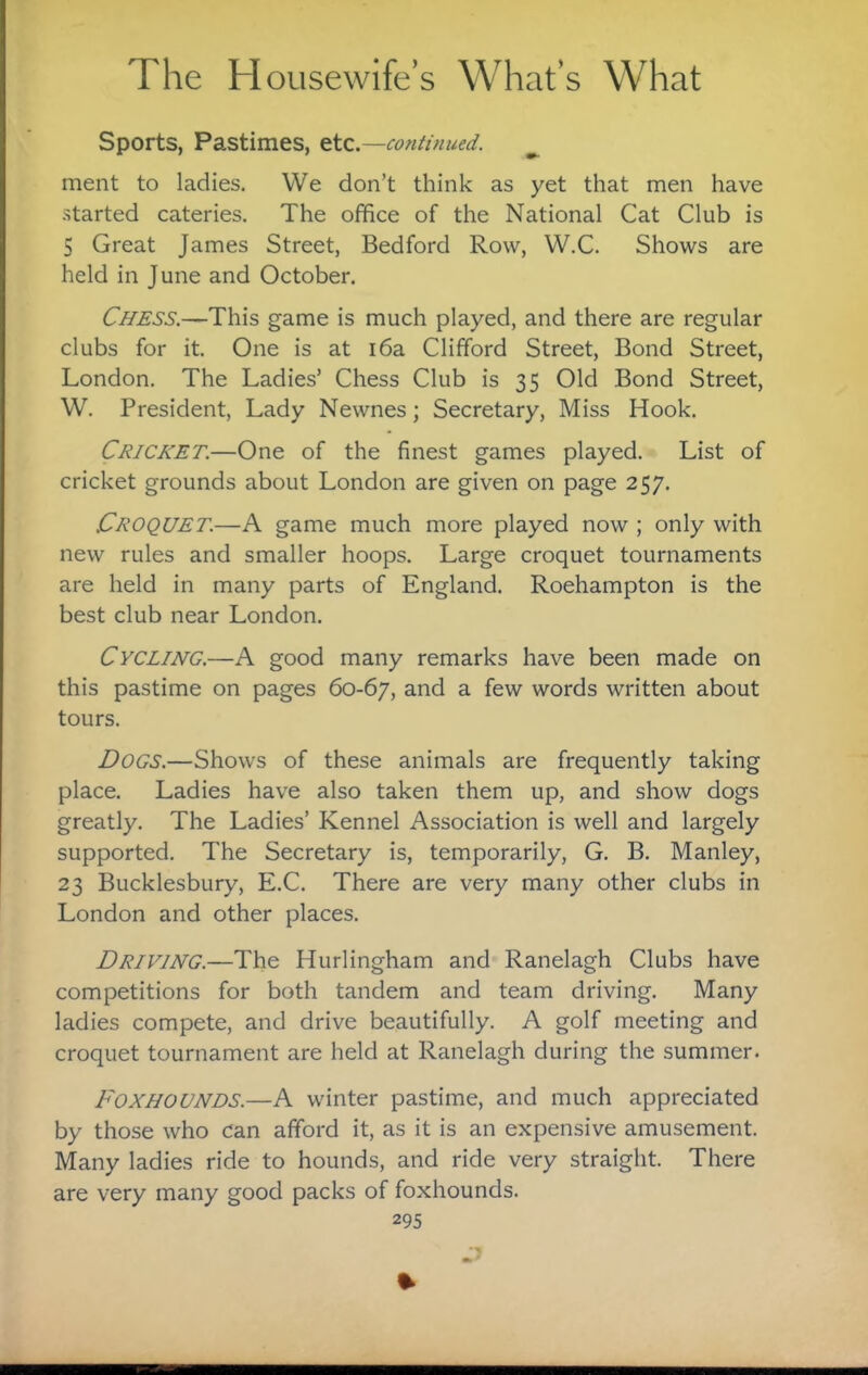 Sports, Pastimes, etc.—continued. ^ ment to ladies. We don’t think as yet that men have •Started eateries. The office of the National Cat Club is 5 Great James Street, Bedford Row, W.C. Shows are held in June and October. Chess.—This game is much played, and there are regular clubs for it. One is at i6a Clifford Street, Bond Street, London. The Ladies’ Chess Club is 35 Old Bond Street, W. President, Lady Newnes; Secretary, Miss Hook. Cricket.—One of the finest games played. List of cricket grounds about London are given on page 257. Croquet.—A game much more played now ; only with new rules and smaller hoops. Large croquet tournaments are held in many parts of England. Roehampton is the best club near London. Cycling.—A good many remarks have been made on this pastime on pages 60-67, and a few words written about tours. Dogs.—Shows of these animals are frequently taking place. Ladies have also taken them up, and show dogs greatly. The Ladies’ Kennel Association is well and largely supported. The Secretary is, temporarily, G. B. Manley, 23 Bucklesbury, E.C. There are very many other clubs in London and other places. Driving.—The Hurlingham and Ranelagh Clubs have competitions for both tandem and team driving. Many ladies compete, and drive beautifully. A golf meeting and croquet tournament are held at Ranelagh during the summer. Foxhounds.—A winter pastime, and much appreciated by those who can afford it, as it is an expensive amusement. Many ladies ride to hounds, and ride very straight. There are very many good packs of foxhounds.