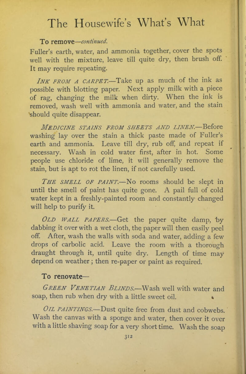 To remove—continued. Fuller’s earth, water, and ammonia together, cover the spots well with the mixture, leave till quite dry, then brush off. It may require repeating. Ink from a carpet.—Take up as much of the ink as possible with blotting paper. Next apply milk with a piece of rag, changing the milk when dirty. When the ink is removed, wash well with ammonia and water, and the stain should quite disappear. Medicine stains from sheets and linen.—Before washing lay over the stain a thick paste made of Fuller’s earth and ammonia. Leave till dry, rub off, and repeat if necessary. Wash in cold water first, after in hot. Some people use chloride of lime, it will generally remove the stain, but is apt to rot the linen, if not carefully used. The smell of paint.—No rooms should be slept in until the smell of paint has quite gone. A pail full of cold water kept in a freshly-painted room and constantly changed will help to purify it. Old wall papers.—Get the paper quite damp, by dabbing it over with a wet cloth, the paper will then easily peel off. After, wash the walls with soda and water, adding a few drops of carbolic acid. Leave the room with a thorough draught through it, until quite dry. Length of time may depend on weather; then re-paper or paint as required. To renovate— Green Venetian Blinds.—Wash well with water and soap, then rub when dry with a little sweet oil. k Oil paintings.—Dust quite free from dust and cobwebs. ’ Wash the canvas with a sponge and water, then cover it over with a little shaving soap for a very short time. Wash the soap