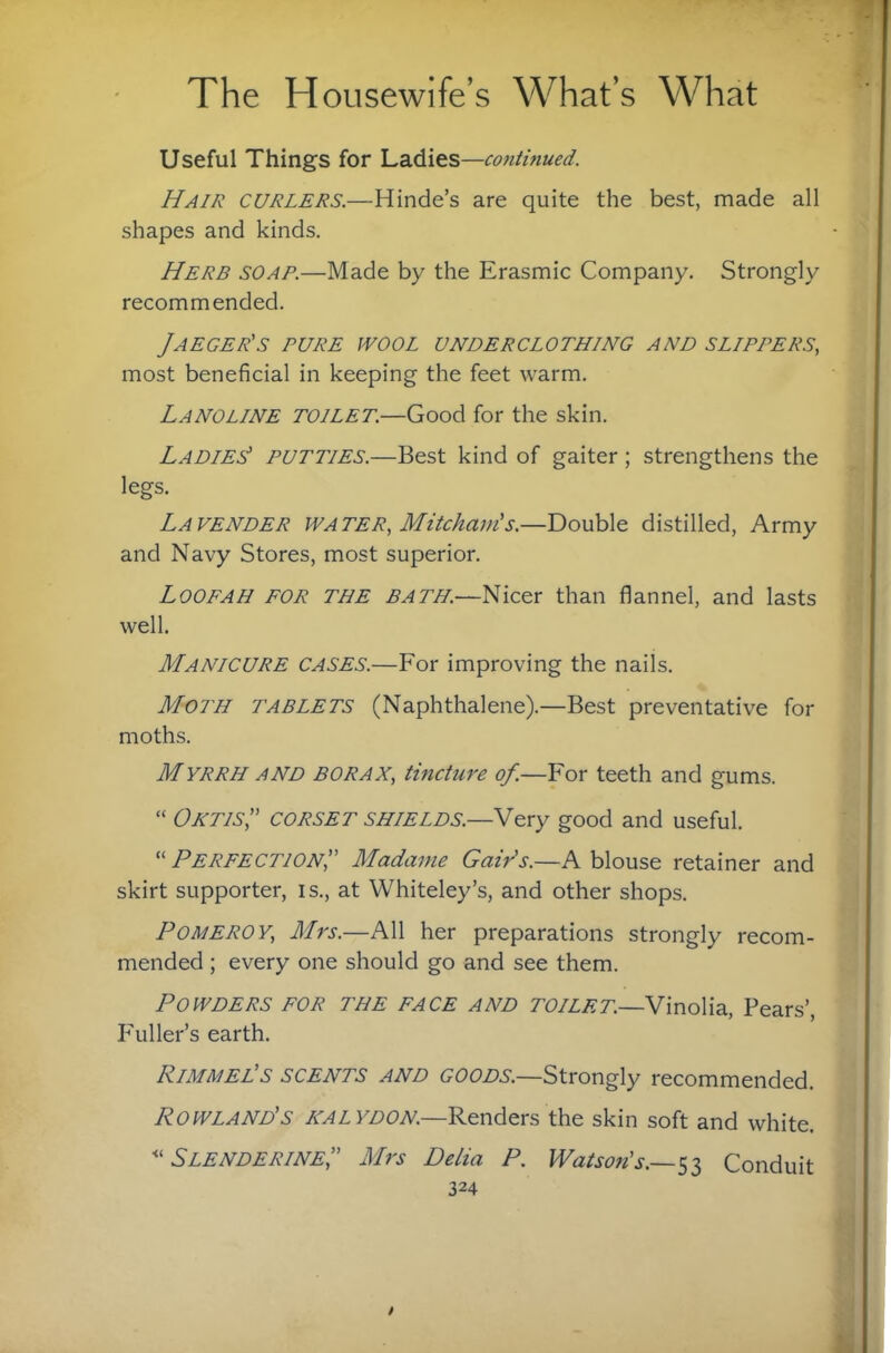 Useful Things for Ladies—continued. Hair curlers.—Hinde’s are quite the best, made all shapes and kinds. Herb soap.—Made by the Erasmic Company. Strongly recommended. Jaeger's pure wool underclothing and slippers, most beneficial in keeping the feet warm. Lanoline toilet.—Good for the skin. Ladies putties.—Best kind of gaiter; strengthens the legs. Lavender water, Mitcham's.—Double distilled, Army and Navy Stores, most superior. Loofah for the bath.—Nicer than flannel, and lasts well. Manicure cases.—For improving the nails. Moth tablets (Naphthalene).—Best preventative for moths. Myrrh and borax, tincture of.—For teeth and gums. “ OXTIS,” corset shields.—Very good and useful. “ Perfection, Madame Gair's.—K blouse retainer and skirt supporter, is., at Whiteley’s, and other shops. Pomeroy, Mrs.—All her preparations strongly recom¬ mended ; every one should go and see them. Powders for the face and toilet.—Vinolia, Pears’, F'uller’s earth. Rimmel's SCENTS AND GOODS.—Strongly recommended. Rowland's halydon—Renders the skin soft and white. Slenderine, Mrs Delia P. Watson's.~^i Conduit