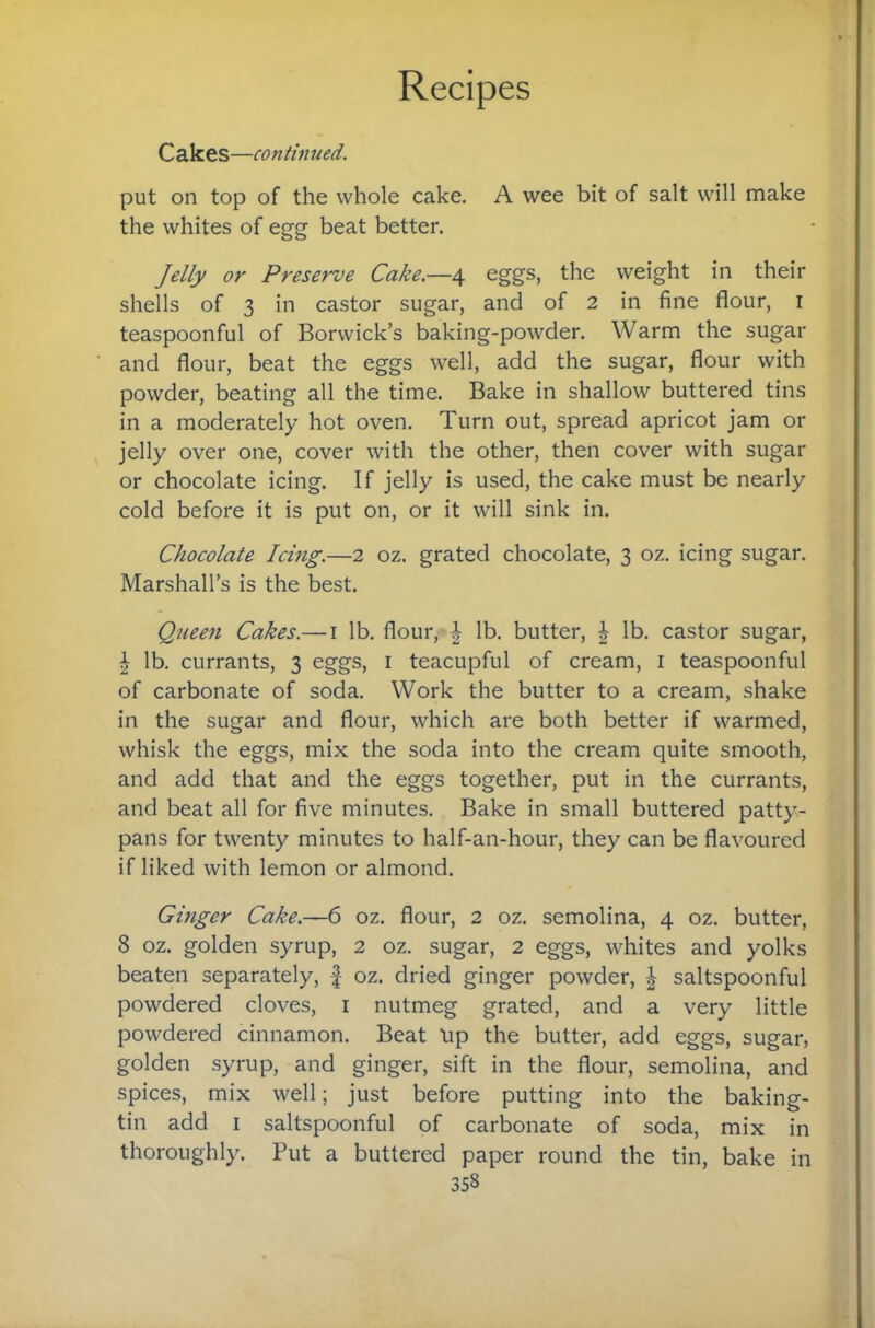 Cakes—continued. put on top of the whole cake. A wee bit of salt will make the whites of egg beat better. Jelly or Preserve Cake.—4 eggs, the weight in their shells of 3 in castor sugar, and of 2 in fine flour, i teaspoonful of Borwick’s baking-powder. Warm the sugar and flour, beat the eggs well, add the sugar, flour with powder, beating all the time. Bake in shallow buttered tins in a moderately hot oven. Turn out, spread apricot jam or jelly over one, cover with the other, then cover with sugar or chocolate icing. If jelly is used, the cake must be nearly cold before it is put on, or it will sink in. Chocolate Icing.—2 oz. grated chocolate, 3 oz. icing sugar. Marshall’s is the best. Queen Cakes.— i lb. flour, lb. butter, ^ lb. castor sugar, I lb. currants, 3 eggs, i teacupful of cream, i teaspoonful of carbonate of soda. Work the butter to a cream, shake in the sugar and flour, which are both better if warmed, whisk the eggs, mix the soda into the cream quite smooth, and add that and the eggs together, put in the currants, and beat all for five minutes. Bake in small buttered patty¬ pans for twenty minutes to half-an-hour, they can be flavoured if liked with lemon or almond. Ginger Cake.—6 oz. flour, 2 oz. semolina, 4 oz. butter, 8 oz. golden syrup, 2 oz. sugar, 2 eggs, whites and yolks beaten separately, f oz. dried ginger powder, saltspoonful powdered cloves, i nutmeg grated, and a very little powdered cinnamon. Beat tip the butter, add eggs, sugar, golden syrup, and ginger, sift in the flour, semolina, and spices, mix well; just before putting into the baking- tin add I saltspoonful of carbonate of soda, mix in thoroughly. Put a buttered paper round the tin, bake in