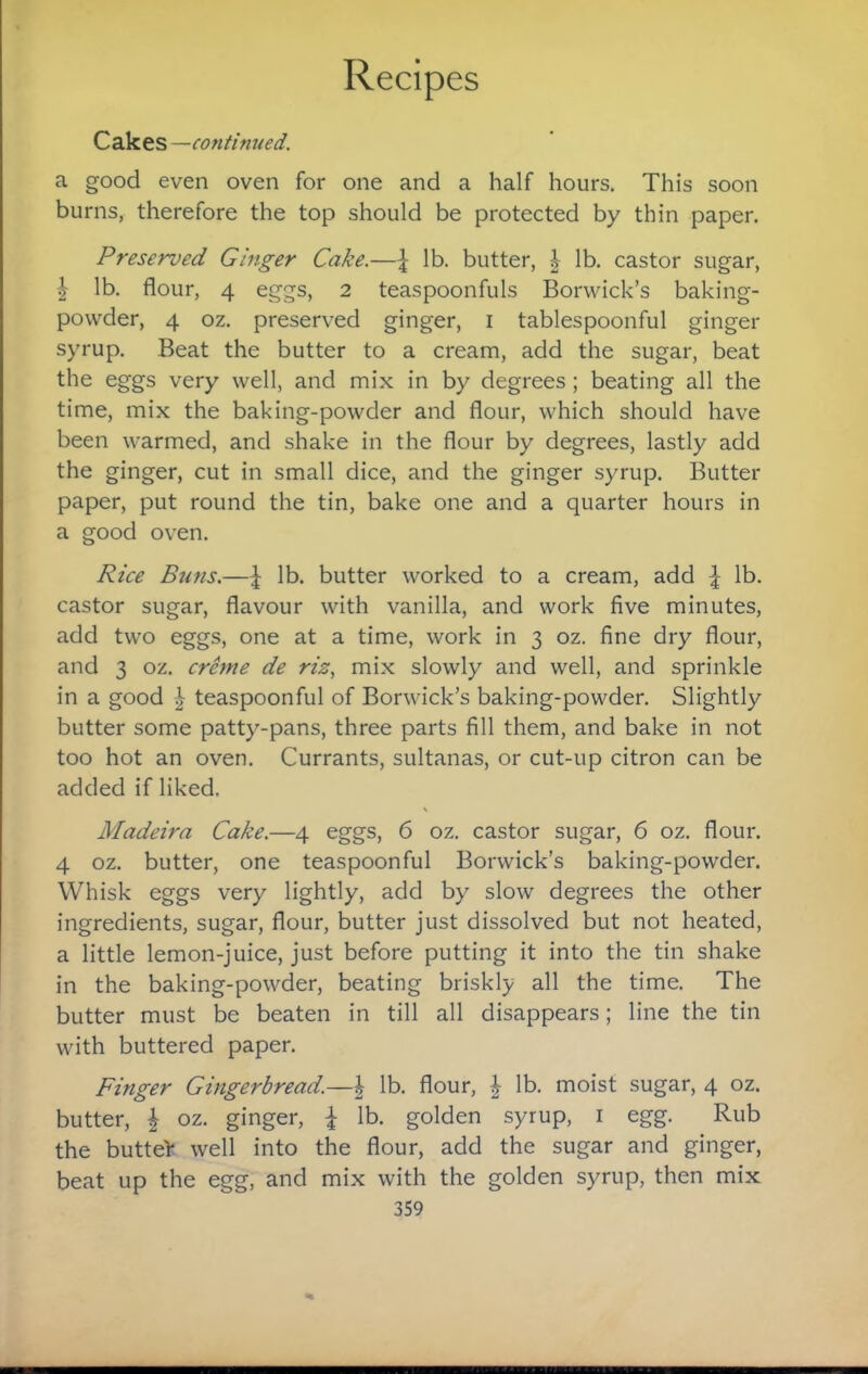 Cakes—continued. a good even oven for one and a half hours. This soon burns, therefore the top should be protected by thin paper. Preserved Gmger Cake.—lb. butter, | lb. castor sugar, I lb. flour, 4 eggs, 2 teaspoonfuls Borwick’s baking- powder, 4 oz. preserved ginger, i tablespoonful ginger syrup. Beat the butter to a cream, add the sugar, beat the eggs very well, and mix in by degrees; beating all the time, mix the baking-powder and flour, which should have been warmed, and shake in the flour by degrees, lastly add the ginger, cut in small dice, and the ginger syrup. Butter paper, put round the tin, bake one and a quarter hours in a good oven. Rice Buns.—lb. butter worked to a cream, add I lb. castor sugar, flavour with vanilla, and work five minutes, add two eggs, one at a time, work in 3 oz. fine dry flour, and 3 oz. crhne de riz, mix slowly and well, and sprinkle in a good ^ teaspoonful of Borwick’s baking-powder. Slightly butter some patty-pans, three parts fill them, and bake in not too hot an oven. Currants, sultanas, or cut-up citron can be added if liked. Madeira Cake.—4 eggs, 6 oz. castor sugar, 6 oz. flour. 4 oz. butter, one teaspoonful Borwick’s baking-powder. Whisk eggs very lightly, add by slow degrees the other ingredients, sugar, flour, butter just dissolved but not heated, a little lemon-juice, just before putting it into the tin shake in the baking-powder, beating briskly all the time. The butter must be beaten in till all disappears; line the tin with buttered paper. Finger Gingerbread.—| lb. flour, ^ lb. moist sugar, 4 oz. butter, I oz. ginger, I lb. golden syrup, i egg. Rub the butteV well into the flour, add the sugar and ginger, beat up the egg, and mix with the golden syrup, then mix