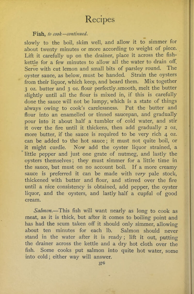 Fish, to cook —continued. slowly to the boil, skim well, and allow it to simmer for about twenty minutes or more according to weight of piece. Lift it carefully up on the drainer, place it across the fish- kettle for a few minutes to allow all the water to drain off. Serve with cut lemon and small bits of parsley round. The oyster sauce, as below, must be handed. Strain the oysters from their liquor, which keep, and beard them. Mix together 3 oz. butter and 3 oz. flour perfectly ^smooth, melt the butter slightly until all the flour is mixed in, if this is carefully done the sauce will not be lumpy, which is a state of things always owing to cook’s carelessness. Put the butter and flour into an enamelled or tinned saucepan, and gradually pour into it about half a tumbler of cold water, and stir it over the fire until it thickens, then add gradually 2 oz. more butter, if the sauce is required to be very rich 4 oz. can be added to the hot sauce; it must not quite boil, or it might curdle. Now add the oyster liquor strained, a little pepper and just one grate of nutmeg, and lastly the oysters themselves; they must simmer for a little time in the sauce, but must on no account boil. If a more creamy sauce is preferred it can be made with very pale stock, thickened with butter and flour, and stirred over the fire until a nice consistency is obtained, add pepper, the oyster liquor, and the oysters, and lastly half a cupful of good cream. Salmon.—This fish will want nearly as long to cook as meat, as it is thick, but after it comes to boiling point and has had the scum taken off it should only simmer, allowing about ten minutes for each lb. Salmon should never stand in the water after it is ready; lift it out, putting the drainer across the kettle and a dry hot cloth over the fish. Some cooks put salmon into quite hot water, some into cold; either way will answer.