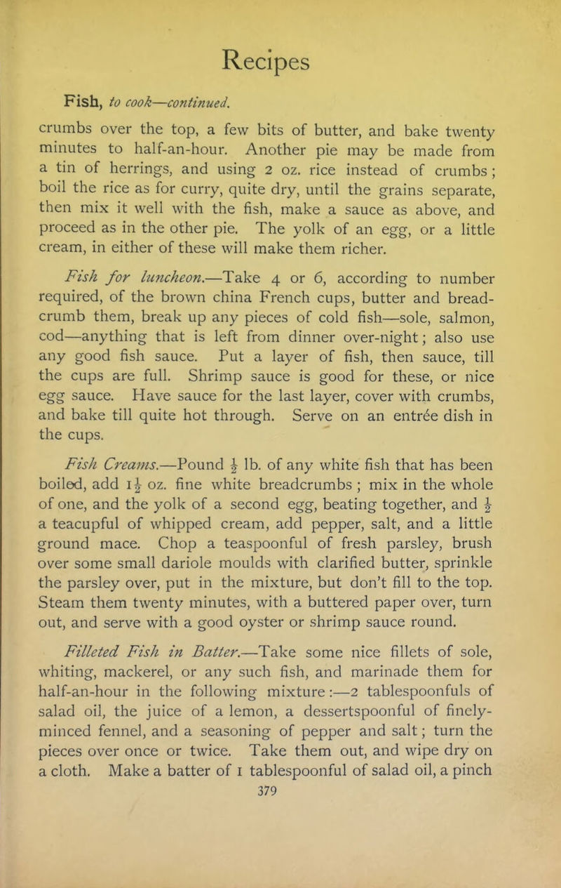 Fish, to cook—continued. crumbs over the top, a few bits of butter, and bake twenty minutes to half-an-hour. Another pie may be made from a tin of herrings, and using 2 oz. rice instead of crumbs ; boil the rice as for curry, quite dry, until the grains separate, then mix it well with the fish, make a sauce as above, and proceed as in the other pie. The yolk of an egg, or a little cream, in either of these will make them richer. Fish for luncheon.—Take 4 or 6, according to number required, of the brown china French cups, butter and bread¬ crumb them, break up any pieces of cold fish—sole, salmon, cod—anything that is left from dinner over-night; also use any good fish sauce. Put a layer of fish, then sauce, till the cups are full. Shrimp sauce is good for these, or nice egg sauce. Have sauce for the last layer, cover with crumbs, and bake till quite hot through. Serve on an entree dish in the cups. Fish Creams.—Pound ^ lb. of any white fish that has been boiled, add i|- oz. fine white breadcrumbs ; mix in the whole of one, and the yolk of a second egg, beating together, and | a teacupful of whipped cream, add pepper, salt, and a little ground mace. Chop a teaspoonful of fresh parsley, brush over some small dariole moulds with clarified butter, sprinkle the parsley over, put in the mixture, but don’t fill to the top. Steam them twenty minutes, with a buttered paper over, turn out, and serve with a good oyster or shrimp sauce round. Filleted Fish in Batter.—Take some nice fillets of sole, whiting, mackerel, or any such fish, and marinade them for half-an-hour in the following mixture:—2 tablespoonfuls of salad oil, the juice of a lemon, a dessertspoonful of finely- minced fennel, and a seasoning of pepper and salt; turn the pieces over once or twice. Take them out, and wipe dry on a cloth. Make a batter of i tablespoonful of salad oil, a pinch