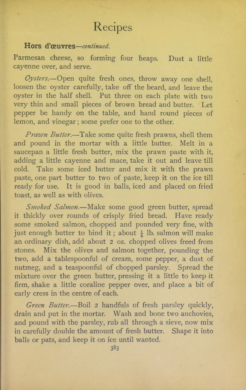 Hors i\'(£\ivrts—conimued. Parmesan cheese, so forming four heaps. Dust a little cayenne over, and serve. Oysters.—Open quite fresh ones, throw away one shell, loosen the oyster carefully, take off the beard, and leave the oyster in the half shell. Put three on each plate with two very thin and small pieces of brown bread and butter. Let pepper be handy on the table, and hand round pieces of lemon, and vinegar; some prefer one to the other. Prawn Butter.—Take some quite fresh prawns, shell them and pound in the mortar with a little butter. Melt in a saucepan a little fresh butter, mix the prawn paste with it, adding a little cayenne and mace, take it out and leave till cold. Take some iced butter and mix it with the prawn paste, one part butter to two of paste, keep it on the ice till ready for use. It is good in balls, iced and placed on fried toast, as well as with olives. Smoked Salmon.—Make some good green butter, spread it thickly over rounds of crisply fried bread. Have ready some smoked salmon, chopped and pounded very fine, with just enough butter to bind it; about ^ lb. salmon will make an ordinary dish, add about 2 oz. chopped olives freed from stones. Mix the olives and salmon together, pounding the two, add a tablespoonful of cream, some pepper, a dust of nutmeg, and a teaspoonful of chopped parsley. Spread the mixture over the green butter, pressing it a little to keep it firm, shake a little coraline pepper over, and place a bit of early cress in the centre of each. Green Butter.—Boil 2 handfuls of fresh parsley quickly, drain and put in the mortar. Wash and bone two anchovies, and pound with the parsley, rub all through a sieve, now mix in carefully double the amount of fresh butter. Shape it into balls or pats, and keep it on ice until wanted.