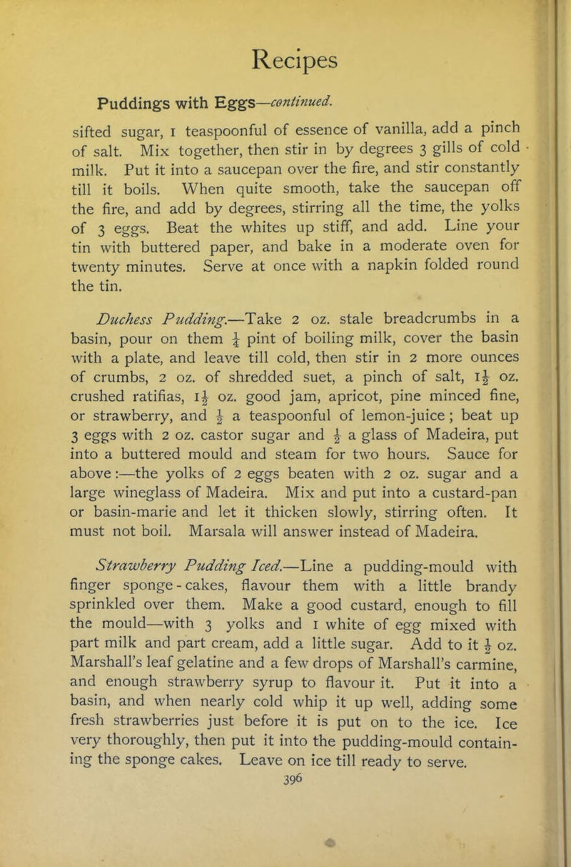 Puddings with Eggs—continued. sifted sugar, i teaspoonful of essence of vanilla, add a pinch of salt. Mix together, then stir in by degrees 3 gills of cold milk. Put it into a saucepan over the fire, and stir constantly till it boils. When quite smooth, take the saucepan off the fire, and add by degrees, stirring all the time, the yolks of 3 eggs. Beat the whites up stiff, and add. Line your tin with buttered paper, and bake in a moderate oven for twenty minutes. Serve at once with a napkin folded round the tin. Duchess Pudding.—Take 2 oz. stale breadcrumbs in a basin, pour on them I pint of boiling milk, cover the basin with a plate, and leave till cold, then stir in 2 more ounces of crumbs, 2 oz. of shredded suet, a pinch of salt, i| oz. crushed ratifias, i| oz. good jam, apricot, pine minced fine, or strawberry, and ^ a teaspoonful of lemon-juice; beat up 3 eggs with 2 oz. castor sugar and | a glass of Madeira, put into a buttered mould and steam for two hours. Sauce for above:—the yolks of 2 eggs beaten with 2 oz. sugar and a large wineglass of Madeira. Mix and put into a custard-pan or basin-marie and let it thicken slowly, stirring often. It must not boil. Marsala will answer instead of Madeira. Strawberry Pudding Iced.—Line a pudding-mould with finger sponge - cakes, flavour them with a little brandy sprinkled over them. Make a good custard, enough to fill the mould—with 3 yolks and i white of egg mixed with part milk and part cream, add a little sugar. Add to it ^ oz. Marshall’s leaf gelatine and a few drops of Marshall’s carmine, and enough strawberry syrup to flavour it. Put it into a basin, and when nearly cold whip it up well, adding some fresh strawberries just before it is put on to the ice. Ice very thoroughly, then put it into the pudding-mould contain¬ ing the sponge cakes. Leave on ice till ready to serve.