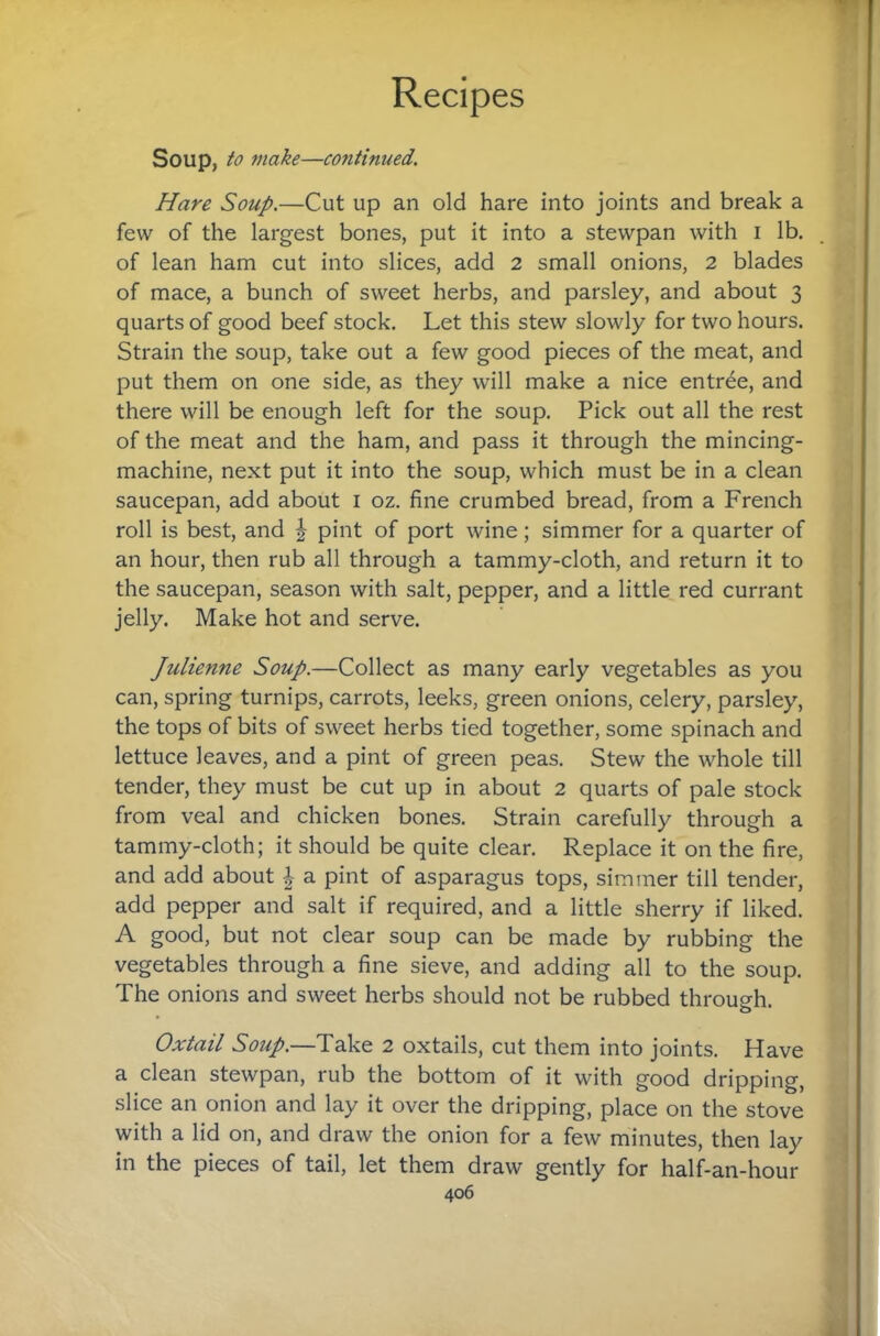 Soup, to make—continued. Hare Soup.—Cut up an old hare into joints and break a few of the largest bones, put it into a stewpan with i lb. of lean ham cut into slices, add 2 small onions, 2 blades of mace, a bunch of sweet herbs, and parsley, and about 3 quarts of good beef stock. Let this stew slowly for two hours. Strain the soup, take out a few good pieces of the meat, and put them on one side, as they will make a nice entree, and there will be enough left for the soup. Pick out all the rest of the meat and the ham, and pass it through the mincing- machine, next put it into the soup, which must be in a clean saucepan, add about i oz. fine crumbed bread, from a French roll is best, and | pint of port wine; simmer for a quarter of an hour, then rub all through a tammy-cloth, and return it to the saucepan, season with salt, pepper, and a little red currant jelly. Make hot and serve. Julienne Soup.—Collect as many early vegetables as you can, spring turnips, carrots, leeks, green onions, celery, parsley, the tops of bits of sweet herbs tied together, some spinach and lettuce leaves, and a pint of green peas. Stew the whole till tender, they must be cut up in about 2 quarts of pale stock from veal and chicken bones. Strain carefully through a tammy-cloth; it should be quite clear. Replace it on the fire, and add about a pint of asparagus tops, simmer till tender, add pepper and salt if required, and a little sherry if liked. A good, but not clear soup can be made by rubbing the vegetables through a fine sieve, and adding all to the soup. The onions and sweet herbs should not be rubbed through. Oxtail Soup.—Take 2 oxtails, cut them into joints. Have a clean stewpan, rub the bottom of it with good dripping, slice an onion and lay it over the dripping, place on the stove with a lid on, and draw the onion for a few minutes, then lay in the pieces of tail, let them draw gently for half-an-hour