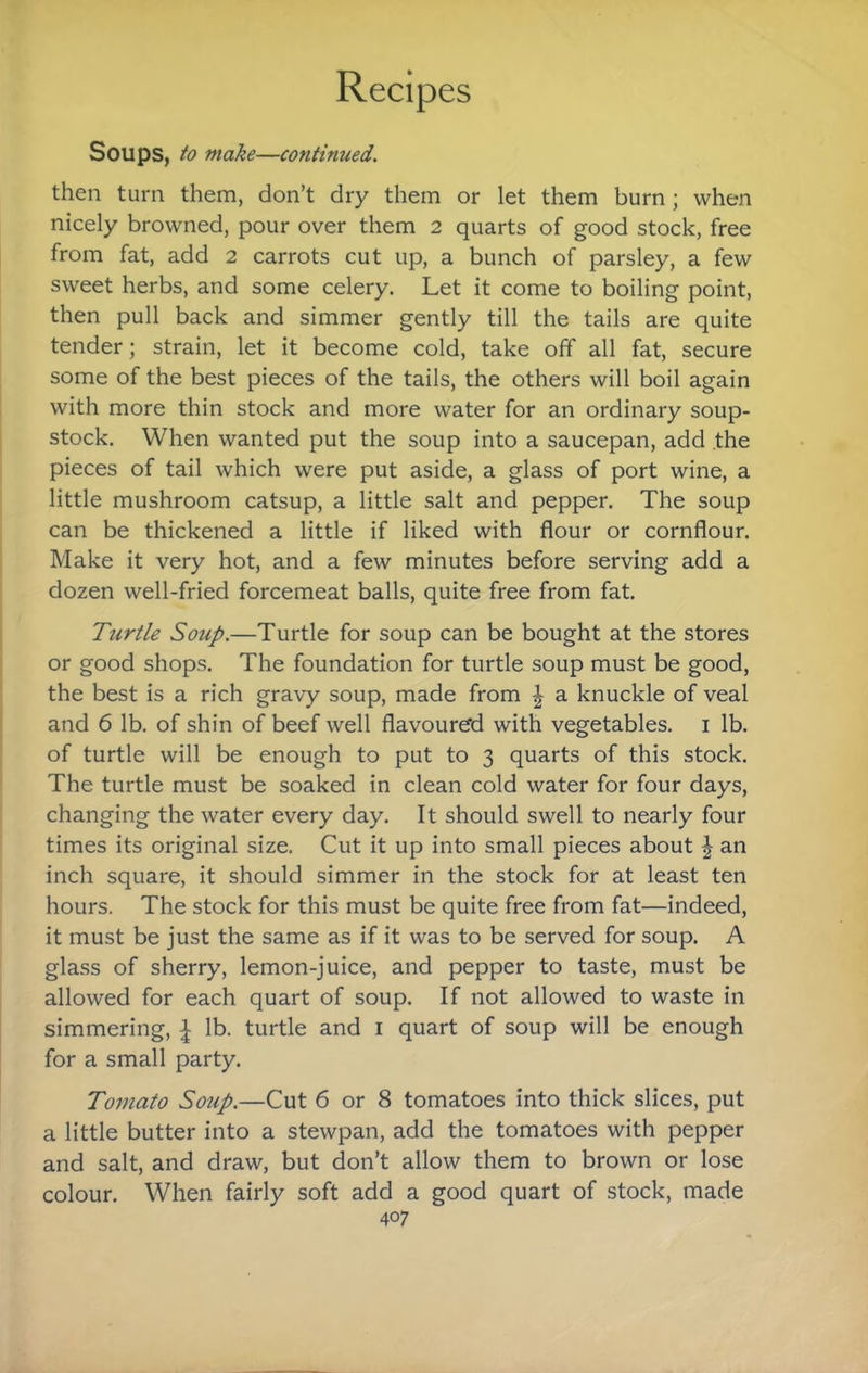 Soups, to make—continued. then turn them, don’t dry them or let them burn ; when nicely browned, pour over them 2 quarts of good stock, free from fat, add 2 carrots cut up, a bunch of parsley, a few sweet herbs, and some celery. Let it come to boiling point, then pull back and simmer gently till the tails are quite tender; strain, let it become cold, take off all fat, secure some of the best pieces of the tails, the others will boil again with more thin stock and more water for an ordinary soup- stock. When wanted put the soup into a saucepan, add the pieces of tail which were put aside, a glass of port wine, a little mushroom catsup, a little salt and pepper. The soup can be thickened a little if liked with flour or cornflour. Make it very hot, and a few minutes before serving add a dozen well-fried forcemeat balls, quite free from fat. Turtle Soup.—Turtle for soup can be bought at the stores or good shops. The foundation for turtle soup must be good, the best is a rich gravy soup, made from | a knuckle of veal and 6 lb. of shin of beef well flavoure'd with vegetables, i lb. of turtle will be enough to put to 3 quarts of this stock. The turtle must be soaked in clean cold water for four days, changing the water every day. It should swell to nearly four times its original size. Cut it up into small pieces about \ an inch square, it should simmer in the stock for at least ten hours. The stock for this must be quite free from fat—indeed, it must be just the same as if it was to be served for soup. A glass of sherry, lemon-juice, and pepper to taste, must be allowed for each quart of soup. If not allowed to waste in simmering, | lb. turtle and i quart of soup will be enough for a small party. Tomato Soup.—Cut 6 or 8 tomatoes into thick slices, put a little butter into a stewpan, add the tomatoes with pepper and salt, and draw, but don’t allow them to brown or lose colour. When fairly soft add a good quart of stock, made