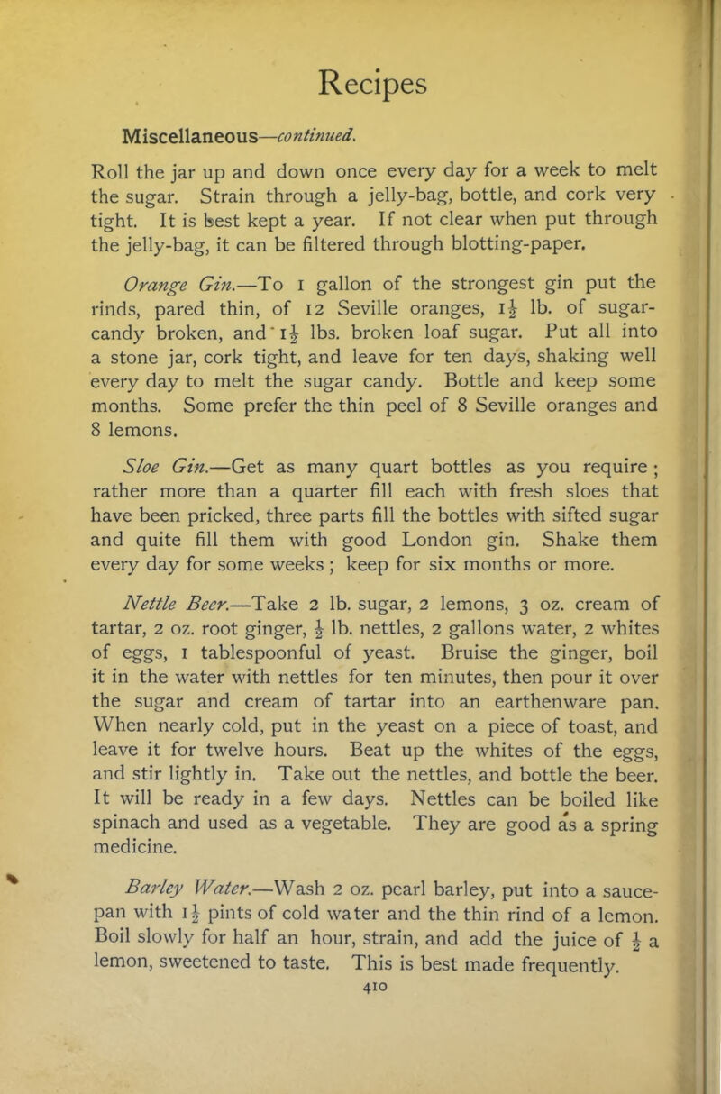 I Recipes yiisctWdintons—continued. Roll the jar up and down once every day for a week to melt the sugar. Strain through a jelly-bag, bottle, and cork very tight. It is best kept a year. If not clear when put through the jelly-bag, it can be filtered through blotting-paper. Orange Gin.—To i gallon of the strongest gin put the rinds, pared thin, of 12 Seville oranges, 1^ lb. of sugar- candy broken, and*i^ lbs. broken loaf sugar. Put all into a stone jar, cork tight, and leave for ten days, shaking well every day to melt the sugar candy. Bottle and keep some months. Some prefer the thin peel of 8 Seville oranges and 8 lemons. Sloe Gin.—Get as many quart bottles as you require ; rather more than a quarter fill each with fresh sloes that have been pricked, three parts fill the bottles with sifted sugar and quite fill them with good London gin. Shake them every day for some weeks ; keep for six months or more. Nettle Beer.—Take 2 lb. sugar, 2 lemons, 3 oz. cream of tartar, 2 oz. root ginger, | lb. nettles, 2 gallons water, 2 whites of eggs, I tablespoonful of yeast. Bruise the ginger, boil it in the water with nettles for ten minutes, then pour it over the sugar and cream of tartar into an earthenware pan. When nearly cold, put in the yeast on a piece of toast, and leave it for twelve hours. Beat up the whites of the eggs, and stir lightly in. Take out the nettles, and bottle the beer. It will be ready in a few days. Nettles can be boiled like spinach and used as a vegetable. They are good as a spring medicine. Barley Water.—Wash 2 oz. pearl barley, put into a sauce¬ pan with 11 pints of cold water and the thin rind of a lemon. Boil slowly for half an hour, strain, and add the juice of | a lemon, sweetened to taste, This is best made frequently.