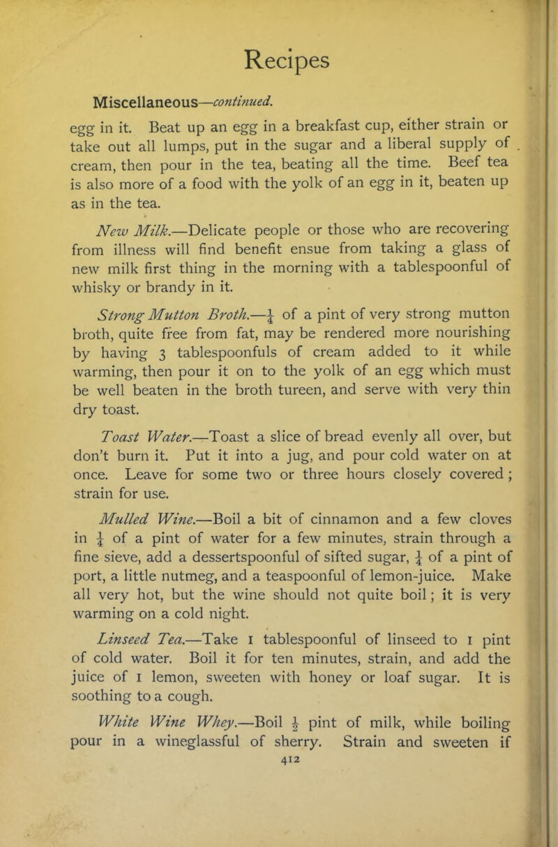 Miscellaneous—continued. egg in it Beat up an egg in a breakfast cup, either strain or take out all lumps, put in the sugar and a liberal supply of cream, then pour in the tea, beating all the time. Beef tea is also more of a food with the yolk of an egg in it, beaten up as in the tea. New Milk.—Delicate people or those who are recovering from illness will find benefit ensue from taking a glass of new milk first thing in the morning with a tablespoonful of whisky or brandy in it. Strong Mutton Broth.—^ of a pint of very strong mutton broth, quite free from fat, may be rendered more nourishing by having 3 tablespoonfuls of cream added to it while warming, then pour it on to the yolk of an egg which must be well beaten in the broth tureen, and serve with very thin dry toast. Toast Water.—Toast a slice of bread evenly all over, but don’t burn it. Put it into a jug, and pour cold water on at once. Leave for some two or three hours closely covered ; strain for use. Mulled Wine.—Boil a bit of cinnamon and a few cloves in of a pint of water for a few minutes, strain through a fine sieve, add a dessertspoonful of sifted sugar, of a pint of port, a little nutmeg, and a teaspoonful of lemon-juice. Make all very hot, but the wine should not quite boil; it is very warming on a cold night. Linseed Tea.—Take i tablespoonful of linseed to i pint of cold water. Boil it for ten minutes, strain, and add the juice of I lemon, sweeten with honey or loaf sugar. It is soothing to a cough. White Wine Whey.—Boil | pint of milk, while boiling pour in a wineglassful of sherry. Strain and sweeten if