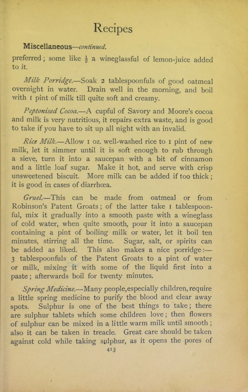 Miscellaneous—continued. preferred ; some like ^ a wineglassful of lemon-juice added to it. Milk Porridge.—Soak 2 tablespoonfuls of good oatmeal overnight in water. Drain well in the morning, and boil with I pint of milk till quite soft and creamy. Peptonised Cocoa.—A cupful of Savory and Moore’s cocoa and milk is very nutritious, it repairs extra waste, and is good to take if you have to sit up all night with an invalid. Rice Milk.—Allow i oz. well-washed rice to i pint of new milk, let it simmer until it is soft enough to rub through a sieve, turn it into a saucepan with a bit of cinnamon and a little loaf sugar. Make it hot, and serve with crisp unsweetened biscuit. More milk can be added if too thick ; it is good in cases of diarrhoea. Gruel.—This can be made from oatmeal or from Robinson’s Patent Groats; of the latter take i tablespoon¬ ful, mix it gradually into a smooth paste with a wineglass of cold water, when quite smooth, pour it into a saucepan containing a pint of boiling milk or water, let it boil ten minutes, stirring all the time. Sugar, salt, or spirits can be added as liked. This also makes a nice porridge:— 3 tablespoonfuls of the Patent Groats to a pint of water or milk, mixing it with some of the liquid first into a paste; afterwards boil for twenty minutes. Spring Medicine.—Many people,especially children, require a little spring medicine to purify the blood and clear away ; spots. Sulphur is one of the best things to take; there I are sulphur tablets which some children love; then flowers of sulphur can be mixed in a little warm milk until smooth ; also it can be taken in treacle. Great care should be taken against cold while taking sulphur, as it opens the pores of