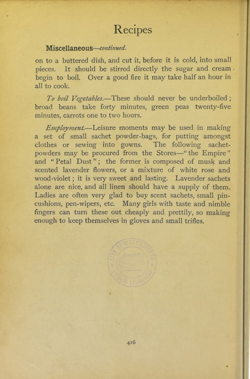 Miscellaneous— on to a buttered dish, and cut it, before it is cold, into small pieces. It should be stirred directly the sugar and cream begin to boil. Over a good fire it may take half an hour in all to cook. To boil Vegetables.—These should never be underboiled ; broad beans take forty minutes, green peas twenty-five minutes, carrots one to two hours. Ejuployment.—Leisure moments may be used in making a set of small sachet powder-bags, for putting amongst clothes or sewing into gowns. The following sachet- powders may be procured from the Stores—“ the Empire ” and “ Petal Dust ”; the former is composed of musk and scented lavender flowers, or a mixture of white rose and wood-violet; it is very sweet and lasting. Lavender sachets alone are nice, and all linen should have a supply of them. Ladies are often very glad to buy scent sachets, small pin¬ cushions, pen-wipers, etc. Many girls with taste and nimble fingers can turn these out cheaply and prettily, so making enough to keep themselves in gloves and small trifles.