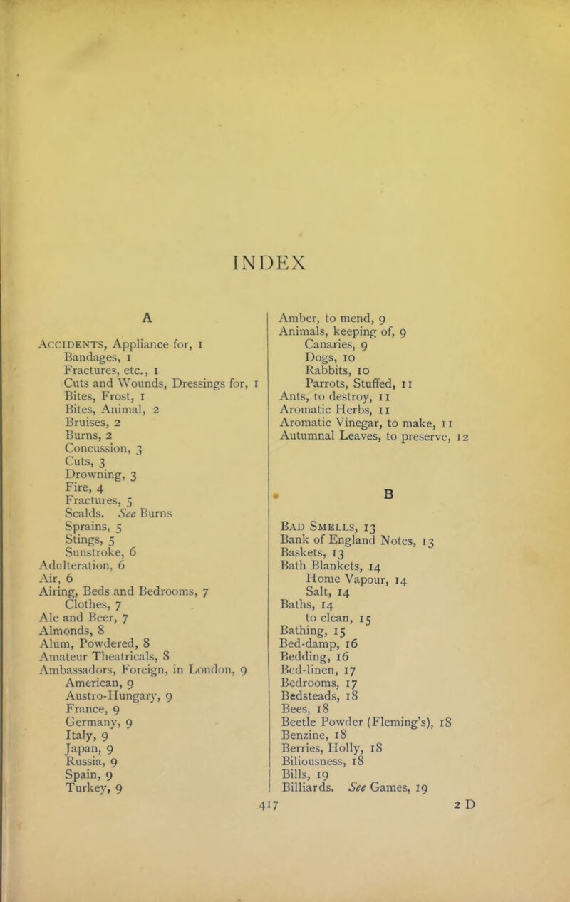 A Accidents, Appliance for, i Bandages, i Fractures, etc., i Cuts and Wounds, Dressings for, i Bites, Frost, i Bites, Animal, 2 Bruises, 2 Burns, 2 Concussion, 3 Cuts, 3 Drowning, 3 Fire, 4 Fractures, 5 Scalds. See Burns Sprains, 5 Stings, 5 Sunstroke, 6 Adulteration, 6 iVir, 6 Airing, Beds and Bedrooms, 7 Clothes, 7 Ale and Beer, 7 Almonds, 8 Alum, Powdered, 8 Amateur Theatricals, 8 Ambassadors, Foreign, in London, 9 American, 9 Austro-Hungary, 9 France, 9 Germany, 9 Italy, 9 Japan, 9 Russia, 9 Spain, 9 Turkey, 9 Amber, to mend, 9 Animals, keeping of, 9 Canaries, 9 Dogs, 10 Rabbits, 10 Parrots, Stuffed, ii Ants, to destroy, 11 Aromatic Herbs, ii Aromatic Vinegar, to make, r i Autumnal Leaves, to preserve, 12 . B Bad Smells, 13 Bank of England Notes, 13 Baskets, 13 Bath Blankets, 14 Home Vapour, 14 Salt, 14 Baths, 14 to clean, 15 Bathing, 15 Bed-damp, 16 Bedding, 16 Bed-linen, 17 Bedrooms, 17 Bedsteads, 18 Bees, 18 Beetle Powder (Fleming’s), 18 Benzine, 18 Berries, Holly, 18 Biliousness, 18 Bills, 19 I Billiards. See Games, 19