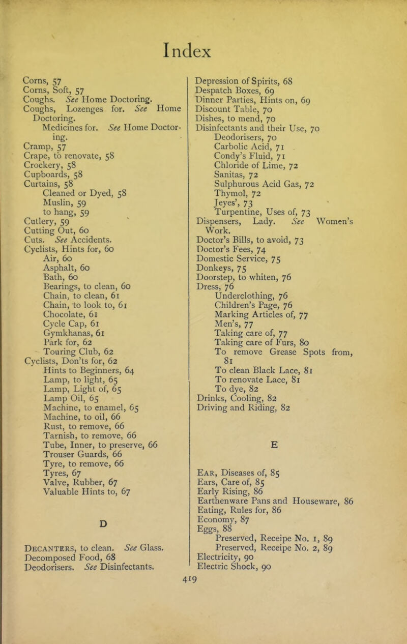 Corns, 57 Corns, Soft, 57 Coughs. See Home Doctoring. Coughs, Lozenges for. See Home Doctoring. Medicines for. See Home Doctor¬ ing. Cramp, 57 Crape, to renovate, 58 Crockery, 58 Cupboards, 58 Curtains, 58 Cleaned or Dyed, 58 Muslin, 59 to hang, 59 Cutlery, 59 Cutting Out, 60 Cuts. See Accidents. Cyclists, Hints for, 60 Air, 60 Asphalt, 60 Bath, 60 Bearings, to clean, 60 Chain, to clean, 61 Chain, to look to, 61 Chocolate, 61 Cycle Cap, 61 Gymkhanas, 61 Park for, 62 Touring Club, 62 Cyclists, Don’ts for, 62 Hints to Beginners, 64 Lamp, to light, 65 Lamp, Light of, 65 Lamp Oil, 65 Machine, to enamel, 65 Machine, to oil, 66 Rust, to remove, 66 TarnLsh, to remove, 66 Tube, Inner, to preserve, 66 Trouser Guards, 66 Tyre, to remove, 66 Tyres, 67 Valve, Rubber, 67 Valuable Hints to, 67 D Decanters, to clean. See Glass. Decomposed Food, 68 Deodorisers. See Disinfectants. 4 Depression of Spirits, 68 Despatch Bo.xes, 69 Dinner Parties, Hints on, 69 Discount Table, 70 Dishes, to mend, 70 Disinfectants and their Use, 70 Deodorisers, 70 Carbolic Acid, 71 Condy’s Fluid, 71 Chloride of Lime, 72 Sanitas, 72 Sulphurous Acid Gas, 72 Thymol, 72 Jeyes’, 73 Turpentine, Uses of, 73 Dispensers, Lady. See Women’s Work. Doctor’s Bills, to avoid, 73 Doctor’s Fees, 74 Domestic Service, 75 Donkeys, 75 Doorstep, to whiten, 76 Dress, 76 Underclothing, 76 Children’s Page, 76 Marking Articles of, 77 Men’s, 77 Taking care of, 77 Taking care of Furs, 80 To remove Grease Spots from, 81 To clean Black Lace, 81 To renovate Lace, 81 To dye, 82 Drinks, Cooling, 82 Driving and Riding, 82 E Ear, Diseases of, 85 Ears, Care of, 85 Early Rising, 86 Earthenware Pans and Houseware, 86 Eating, Rules for, 86 Economy, 87 Eggs, 88 Preserved, Receipe No. r, 89 Preserved, Receipe No. 2, 89 Electricity, 90 Electric Shock, 90 19