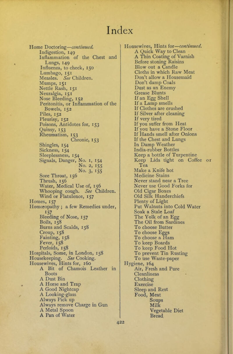 Home Doctoring—coniinued. Indigestion, 149 Inflammation of the Chest and Lungs, 149 Influenza, to check, 150 Lumbago, 151 Measles. See Children. Mumps, 151 Nettle Rash, 151 Neuralgia, 151 Nose Bleeding, 152 Peritonitis, or Inflammation of the Bowels, 152 Piles, 152 Pleurisy, 152 Poisons, Antidotes for, 153 Quinsy, 153 Rheumatism, 153 Chronic, 153 Shingles, 154 Sickness, 154 Sleeplessness, 154 Signals, Danger, No. i, 154 No. 2, 155 No. 3, 155 Sore Throat, 156 Thrush, 156 Water, Medical Use of, 156 Whooping cough. See Children. Wind or Flatulence, 157 Homes, 157 Homoeopathy ; a few Remedies under, 157 Bleeding of Nose, 157 Boils, 158 Burns and Scalds, 158 Croup, 158 Fainting, 158 Fever, 158 Perloids, 158 Plospitals, Some, in London, 158 Housekeeping. See Cooking. Housewives, Hints for, 160 A Bit of Chamois Leather in Boots A Dust Bin A Horse and Trap A Good Nightcap A Looking-glass Always Pick up Always remove Charge in Gun A Metal Spoon A Pan of Water Housewives, Hints for—continued. A Quick Way to Clean A Thin Coating of Varnish Before stoning Raisins Blow out a Candle Cloths in which Raw Meat Don’t allow a Housemaid Don’t damp Coals Dust as an Enemy Grease Blunts If an Egg Shell If a Lamp smells If Clothes are crushed If Silver after cleaning If very tired If you suffer from Heat If you have a Stone Floor If Hands smell after Onions If the Chest and Lungs In Damp Weather India-rubber Bottles Keep a bottle of Turpentine Keep Lids tight on Coffee or Tea Make a Knife hot Medicine Stains Never stand near a Tree Never use Good Forks for Old Cigar Boxes Old Silk Handerchiefs Plenty of Light Put Walnuts into Cold Water Soak a Stale Loaf The Yolk of an Egg The Oil from Sardines To choose Butter To choose Eggs To choose a Ham To keep Boards To keep Food Hot To prevent Tin Rusting To use Waste-paper Hygiene, 164 Air, Fresh and Pure Cleanliness Clothing Exercise Sleep and Rest Food, Meat Soups Milk Vegetable Diet Bread