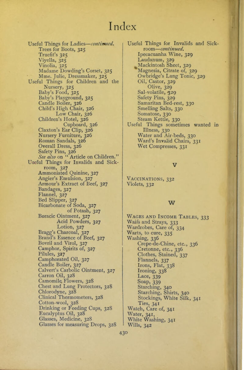 Useful Things for Ladies—contimud. Trees for Boots, 325 Truefit’s 325 Viyella, 325 Vinolia, 325 Madame Dowding’s Corset, 325 Mme. Julie, Dressmaker, 325 Useful Things for Children and the Nursery, 325 Baby’s Food, 325 Baby’s Playground, 325 Candle Boiler, 326 Child’s Pligh Chair, 326 Low Chair, 326 Children’s Hotel, 326 Cupboard, 326 Claxton’s Ear Clip, 326 Nursery F'urniture, 326 Roman Sandals, 326 Overall Dress, 326 Safety Pins, 326 See also on “ Article on Children.” Useful Things for Invalids and Sick¬ room, 327 Ammoniated Quinine, 327 Angier’s Emulsion, 327 Armour’s Extract of Beef, 327 Bandages, 327 Flannel, 327 Bed Slipper, 327 Bicarbonate of Soda, 327 of Potash, 327 Boracic Ointment, 327 Acid Powders, 327 Lotion, 327 Bragg’s Charcoal, 327 Brand’s Essence of Beef, 327 Bovril and Virol, 327 Camphor, Spirits of, 327 Pilules, 327 Camphorated Oil, 327 Candle Boiler, 327 Calvert’s Carbolic Ointment, 327 Carron Oil, 328 Camomile Flowers, 328 Chest and Lung Protectors, 328 Chlorodyne, 328 Clinical Thermometers, 328 Cotton-wool, 328 Drinking or Feeding Cups, 328 Eucalyptus Oil, 328 Glasses, Medicine, 328 Glasses for measuring Drops, 328 Useful Things for Invalids and Sick¬ room—contimied. Ipecacuanha Wine, 329 Laudanum, 329 ^Mackintosh Sheet, 329 Magnesia, Citrate of, 329 Owbridge’s Lung Tonic, 329 Oil, Castor, 329 Olive, 329 Sal-volatile, ^29 Safety Pins, 329 Samaritan Bed-rest, 330 Smelling Salts, 330 Somatose, 330 Steam Kettle, 330 Useful Things sometimes wanted in Illness, 330 Water and Air-beds, 330 W’ard’s Invalid Chairs, 331 Wet Compresses, 331 V Vaccinations, 332 Violets, 332 W Wages and Income Tables, 333 Waifs and Strays, 333 Wardrobes, Care of, 334 Warts, to cure, 33 <; Washing, 336 Crepe-de-Chine, etc., 336 Cretonne, etc., 336 Clothes, Stained, 337 Flannels, 337 Irons, Flat, 338 Ironing, 338 Lace, 339 Soap, 339 Starching, 340 Starching, Shirts, 340 Stockings, White Silk, 341 Ties, 341 Watch, Care of, 341 Water, 341, White Washing, 341 Wills, 342