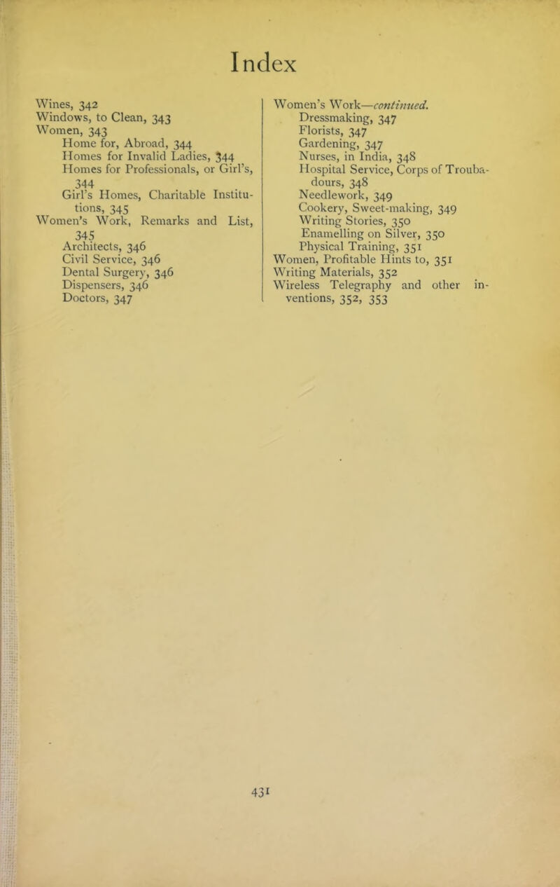 Wines, 342 Windows, to Clean, 343 Women, 343 Home for. Abroad, 344 Homes for Invalid Ladies, 344 Homes for Professionals, or Girl’s, 344 Girl’s Homes, Charitable Institu¬ tions, 345 Women’s Work, Remarks and List, 345 Architects, 346 Civil Service, 346 Dental Surgery, 346 Dispensers, 346 Doctors, 347 Women’s Work—continued. Dressmaking, 347 Florists, 347 Gardening, 347 Nurses, in India, 348 Hospital Service, Corps of Trouba dours, 348 Needlework, 349 Cookery, Sweet-making, 349 Writing Stories, 350 Enamelling on Silver, 350 Physical Training, 351 Women, Profitable Hints to, 351 Writing Materials, 352 Wireless Telegraphy and other in ventions, 352, 353