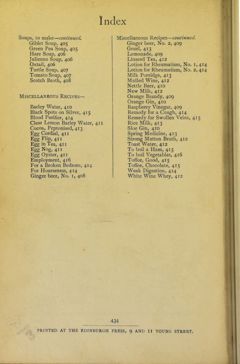 Soups, to make—continued, Giblet Soup, 405 Green Pea Soup, 405 Hare Soup, 406 Julienne Soup, 406 Oxtail, 406 Turtle Soup, 407 Tomato Soup, 407 Scotch Broth, 408 Miscellaneous Recipes— Barley Water, 410 Black Spots on Silver, 415 Blood Purifier, 414 Clear Lemon Barley Water, 411 Cocoa, Peptonised, 413 Egg Cordial, 411 Egg Flip, 411 Egg in Tea, 411 Egg Nog, 411 Egg Oyster, 411 Employment, 416 For a Broken Bedsore, 414 For Hoarseness, 414 Ginger beer. No. i, 408 Miscellaneous Reci pes—continued. Ginger beer. No. 2, 409 Gruel, 413 Lemonade, 409 Linseed Tea, 412 Lotion for Rheumatism, No. i, 414 Lotion for Rheumatism, No. 2, 414 Milk Porridge, 413 Mulled Wine, 412 Nettle Beer, 410 New Milk, 412 Orange Brandy, 409 Orange Gin, 410 Raspberry Vinegar, 409 Remedy for a Cough, 414 Remedy for Swollen Veins, 415 Rice Milk, 413 Sloe Gin, 410 Spring Medicine, 413 Strong Mutton Broth, 412 Toast Water, 412 To boil a Ham, 415 To boil Vegetables, 416 Toffee, Good, 415 Toffee, Chocolate, 415 Weak Digestion, 414 White Wine Whey, 412 434